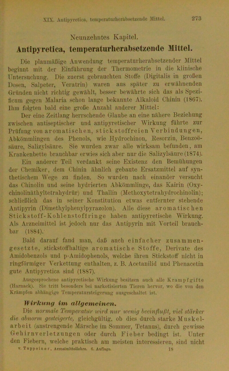 Neunzehntes Kapitel. Aiitipyretica, teinperaturherabsotzende Mittel. Die planmälMge Anwendung temperatiirlierabsetzender Mittel beginnt mit der Panfiilirnng der Thermometrie in die klinische Untersuchung. Die zuerst gebrauchten Stoffe (Digitalis in großen Dosen, Salpetei', Veratrin) Avaren aus später zu erwähnenden Gründen nicht richtig gewählt, besser bewährte sich das als Spezi- ticuni gegen Malaria schon lange bekannte Alkaloid Chinin (1867). Ihm folgten bald eine große Anzahl anderer Mittel: Der eine Zeitlang herrschende Glaube an eine nähere Beziehung zwischen antiseptischer und antipyretischer Wirkung führte zur Prüfung von aromatischen, stick stoffreien Verbindungen, Abkömmlingen des Phenols, wie Hydrochinon, Resorzin. Benzoe- säure, Salizylsäure. Sie wurden zAvar alle wirksam befunden, am Krankenbette brauchbar erwies sich aber nur die Salizylsäure (1874). Ein anderer Teil verdankt seine Existenz den Bemühungen der Chemiker, dem Chinin ähnlich gebaute Ersatzmittel auf syn- thetischem M'ege zu finden. So wurden nach einander versucht das Chinolin und seine hydrierten Abkömmlinge, das Kairin (Oxy- chinolinäthyltetrahydrür) und Thallin (Methoxytetrahydrochinolin); schließlich das in seiner Konstitution etwas entfernter stehende Antipyrin (Dimeth3dphenylp3Tazolon). Alle diese aromatischen Stickstoff-Kohlenstoftringe haben antipyretische Wirkung. Als Arzneimittel ist jedoch nur das Antipyrin mit Vorteil brauch- bar (1S84). Bald darauf fand man, daß auch einfacher zusammen- gesetzte, stickstoffhaltige aromatische Stoffe, Derivate des Amidobenzols und p-Amidophenols, welche ihren Stickstoff nicht in ringförmigei' Verkettung enthalten, z. B. Acetanilid und Phenacetin gute Antipyi-etica sind (1887). Ausgesprochene antipyretische Wirkung besitzen auch alle Xranipfgifte (Harnack). Sie tritt besonders bei narkotisierten Tieren liervor, wo die von den Krämpfen abhängige Temperatursteigerung ausgeschaltet ist. Wirkung im allgemeinen. Die tiorniale Temiyerahir wird nicr wenig beeinflußt, viel sfärlcer die abnorm gesteigerte, gleichgültig, ob dies durch starke Muskel- arbeit (anstrengende Märsche im Sommer, Tetanus), durch gewisse Gehirnveiietzungen oder durch Fieber bedingt ist. Unter den Fiebern, welche praktisch am meisten interessieren, sind nicht V. Tappei n e r , Arzneimittellehre. 6. Auflage. 18