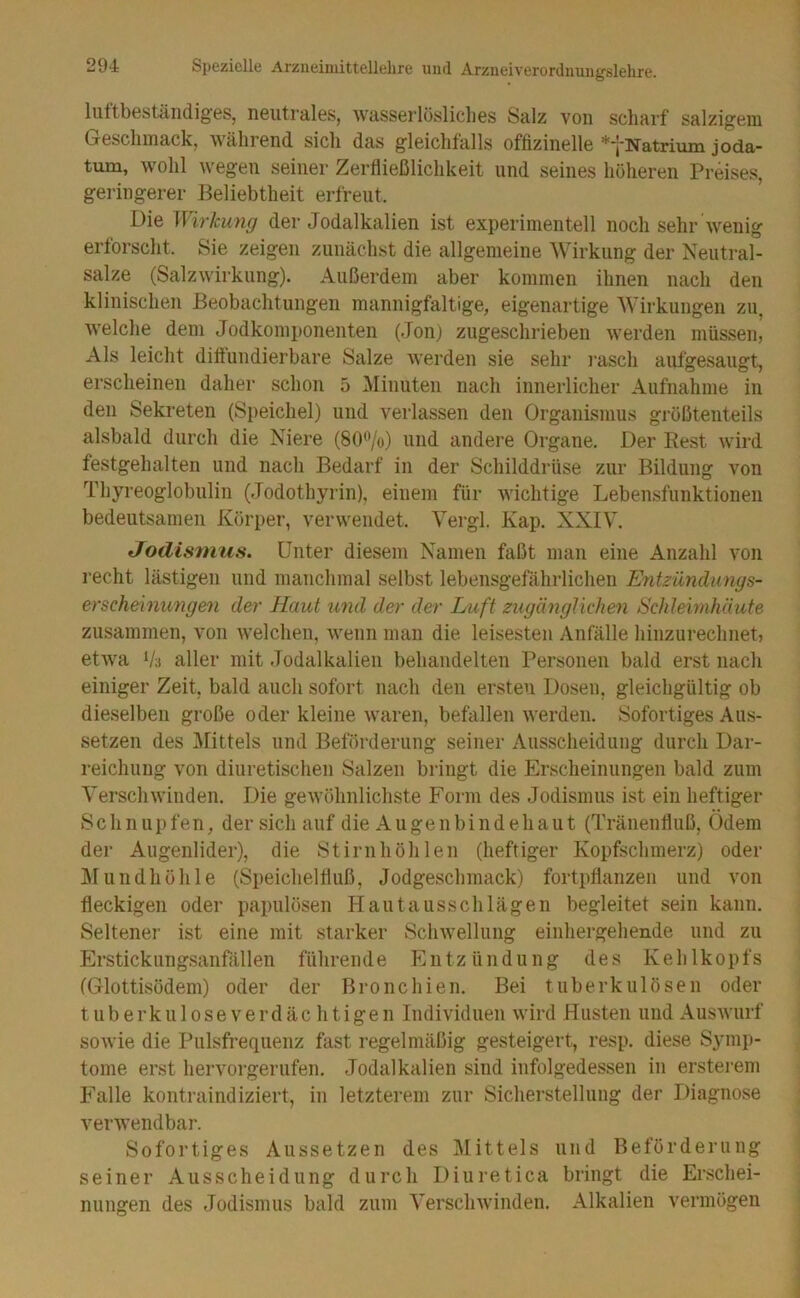 Inttbeständiges, neutralBS, wasserlösliclies Salz von scharf salzigem Geschmack, ährend, sich das gleiclitalls offizineile *‘jNatriuin. joda- tum, wohl wegen seiner Zerfließlichkeit und seines höheren Preises, geringerer Beliebtheit erfreut. Die Wirkung der Jodalkalien ist experimentell noch sehr wenig erforscht. Sie zeigen zunächst die allgemeine Wirkung der Neutral- salze (Salzwirkling). Außerdem aber kommen ihnen nach den klinischen Beobachtungen mannigfaltige, eigenartige Wirkungen zu, welche dem Jodkomponenten (Jon) zugeschrieben werden müssen, Als leicht diltundierbare Salze werden sie sehr i’asch aufgesaugt, erscheinen daher schon 5 Minuten nach innerlicher Aufnahme in den Sekreten (Speichel) und verlassen den Organismus größtenteils alsbald durch die Niere (80*Vo) und andere Organe. Der Rest wird festgehalten und nach Bedarf in der Schilddrüse zur Bildung von Thyreoglobulin (Jodothyrin), einem für wichtige Lebensfunktionen bedeutsamen Körper, verwendet. Vergl. Kap. XXIV. tTodisnius. Unter diesem Namen faßt man eine Anzahl von recht lästigen und manchmal selbst lebensgefährlichen Efitzündungs- erscheinungen der Haut und der der Luft zugänglichen Schleimhäute zusammen, von welchen, wenn man die leisesten Anfälle hinzurechnet, etwa V;t aller mit Jodalkalien behandelten Personen bald erst nach einiger Zeit, bald auch sofort nach den ersten Dosen, gleichgültig ob dieselben große oder kleine waren, befallen werden. Sofortiges Aus- setzen des l\[ittels und Beförderung seiner Ausscheidung durch Dar- reichung von diuretischen Salzen bringt die Erscheinungen bald zum Verschwinden. Die gewöhnlichste Form des Jodismiis ist ein heftiger Schnupfen, der sich auf die Augenbindehaut (Tränenfluß, Ödem der Augenlider), die Stirnhöhlen (heftiger Kopfschmerz) oder ]\Iundhöhle (Speichelfluß, Jodgeschmack) fortpflanzen und von fleckigen oder papulösen Hautausschlägen begleitet sein kann. Seltener ist eine mit starker Schwellung einhergehende und zu Erstickungsanfällen führende Entzündung des Kehlkopfs (Glottisödem) oder der Bronchien. Bei tuberkulösen oder tiiberkuloseverdächtigen Individuen wird Husten und Auswurf sowie die Pulsfrequenz fast regelmäßig gesteigert, resp. diese Symp- tome erst hervorgerufen. Jodalkalien sind infolgedessen in ersterem Falle kontraindiziert, in letztei’em zur Sicherstellung der Diagnose verwendbar. Sofortiges Aiissetzen des Mittels und Beförderung seiner Ausscheidung durch Diuretica bringt die Erschei- nungen des Jodismus bald zum VerscliAvinden. Alkalien vermögen