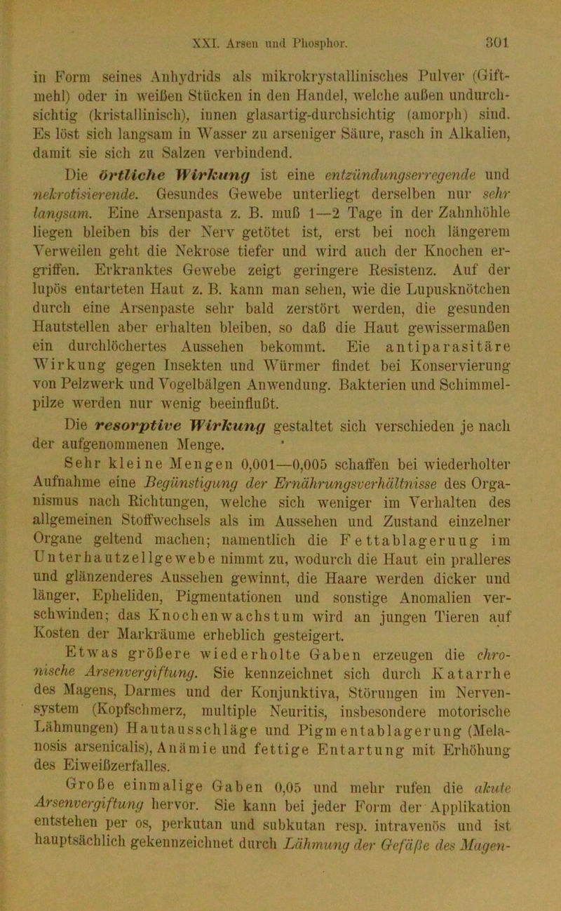 in Form seines Anliydrids als mikrokrystallinisclies Pulver (Gift- inehl) oder in weißen Stücken in den Handel, Avelclie außen undurch- sichtig (kristallinisch), innen glasartig-durchsichtig (amorph) sind. Es löst sich langsam in Wasser zu arseniger Säure, rasch in Alkalien, damit sie sich zu Salzen verbindend. Die örtliche Wirkung ist eine entzündungserregende und nekrotisierende. Gesundes Gewebe unterliegt derselben nur sehr langsam. Eine Arseupasta z. B. muß 1—2 Tage in der Zahnhöhle liegen bleiben bis der Nerv getötet ist, erst bei noch längerem Verweilen geht die Nekrose tiefer und wird auch der Knochen er- griffen. Erkranktes Gewebe zeigt geringere Resistenz. Auf der lupös entarteten Haut z. B. kann man sehen, wie die Lupusknötchen durch eine Arseii{)aste sehr bald zerstört werden, die gesunden Hautstellen aber eiFalten bleiben, so daß die Haut gewissermaßen ein durchlöchertes Aussehen bekommt. Eie antiparasitäre Wirkung gegen Insekten und Würmer findet bei Konservierung von Pelzwerk und Vogelbälgen Anwendung. Bakterien und Schimmel- pilze Averden nur wenig beeinflußt. Die resorptive Wirkung gestaltet sich verschieden je nach der aufgenommenen Menge. Sehr kleine Mengen 0,001—0,00f) schaffen bei Aviederholter Aufnahme eine Begünstigung der Ernährungsverhältnisse des Orga- nismus nach Richtungen, Avelche sich weniger im Verhalten des allgemeinen Stoffwechsels als im Aussehen und Zustand einzelner Organe geltend machen; namentlich die F e ttablageruug im ünterhautzellgeAvebe nimmt zu, Avodurch die Haut ein pralleres und glänzenderes Aussehen geAvinnt, die Haare Averden dicker und länger, Epheliden, Pigmentationen und sonstige Anomalien ver- schAA'indeii; das KnocheiiAvachstum Avird an jungen Tieren auf Kosten der jMarkräume erheblich gesteigert. EtAvas größere Avied er holte Gaben erzeugen die chro- nische Arsenvergiftung. Sie kennzeichnet sich durch Katarrhe des Magens, Darmes und der Konjunktiva, Störungen im Neiwen- system (Kopfschmerz, multiple Neuritis, insbesondere motorische Lähmungen) Hautausschläge und Pigm entablagerung (Mela- nosis arsenicalis), Anämie und fettige Entartung mit Erhöhung des EiAveißzerfalles. Große einmalige Gaben 0,05 und mehr rufen die akute Arsenvergiftung hervor. Sie kann bei jeder Foi'm der Applikation entstehen per os, perkutan und subkutan resp. intravenös und ist hauptsächlich gekennzeichnet durch Lähmung der Gefäße des Magen-