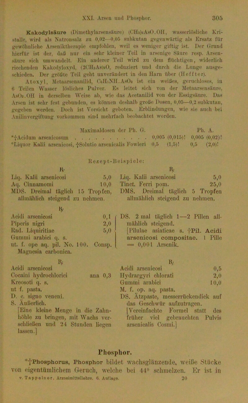 Kakodylsäure (Dinietliylarsensäun;) (OFIalaAsO.OH, wasserlcisliche Kri- stalle, wird als Xatronsalz zu 0,02—0,05 subkutan gegenwärtig als Ersatz für gewiihuliche Arseniktherapie empfohlen, weil es weniger giftig ist. Der Grund hierfür ist der. daß nur ein sehr kleiner Teil in arseuige Säure resp. Arsen- säure sich umwandelt. Ein anderer 'reil wird zu dem flüchtigen, Aviderlieh riechenden Kakodt'loxyd, (2CH3As|!0, reduziert und durch die Lunge ausge- schieden. Der größte T'eil geht unverändert in den Harn über (11 elfter). Atoxyl, Metaarsenanilid, CalDNU.AsOa ist ein weißes, geruchloses, in 0 Teilen Wasser lösliches Pulver. Es leitet sich von der Metaarsensäure, AsOi.On in derselben Weise ab, %vie das Acetanilid von der Essigsäure. Das .\rseu ist sehr fest gebunden, es können deshalb große Dosen, 0,05—0,2 subkutan, gegeben werden. Doch ist Vorsicht geboten. Erblindungen, wie sie auch bei .Vnilinvergiftung Vorkommen sind mehrfach beobachtet worden. Maximaldosen der Ph. G. Ph. A. *7Acidum arsenicosum 0,005 (0,015)! 0,005 (0,02)! *Liquor Kalii arsenicosi, -j-Solutio arsenicaüs Eowleri 0,5 (1,5)1 0,5 (2,0)1 Rezept-.15eispiele: H' Li(j. Kalii arsenicosi 5,0 Aq. Cinnamomi 10,0 MDS. Dreimal täglich 15 Tropfen, allmählich steigend zu nehmen. H' Acidi arsenicosi 0,1 Piperis nigri 2,0 Rad. Liquiritiae 5,0 Gummi arabici q. s. ut. f. ope aq. pil. No. 100. Consp. Magnesia carbonica. Acidi arsenicosi Cocaini hydrochlorici ana 0,3 Kreosoti cp s. ut f. pasta. D. c. signo veneni. S. Äuherlich. [Eine kleine Menge in die Zahn- höhle zu bringen, mit Wachs ver- schließen und 24 Stunden liegen lassen.] Liq. Kalii arsenicosi 5,0 Tinct, Ferri pom. 25,0 DMS. Dreimal täglich 5 Tropfen allmählich steigend zu nehmen. DS. 2 mal täglich 1—2 Pillen all- mählich steigend. [Pilulae asiaticae s. fPil- Aeidi arsenicosi compositae. 1 Pille = 0,001 Arsenik. IV’ Acidi arsenicosi 0,5 ITydrargyri chlorati 2,0 Gummi arabici 10,0 M. f. op. a((. pasta. DS. Ätzpaste, messerrückendick auf das Geschwür aufzutragen. [Vereinfachte Formel statt des früher viel gebrauchten Pulvis arsenicalis Cosmi.j Phosphor. *-j-Phosphorus, Phosphor bildet wachsglänzeiide, weiße Stücke von eigentümlichem Geruch, welche bei 44'^ schmelzen. Kr ist in V. Tappoiner, Arzneimittellehre. 6. Auflage. 20