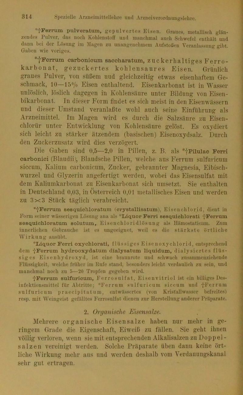*fPerrum pulveratum, gepulvertes Eisen. Graues, metallisch glän- zendes Pulver, das noch Kohlenstoff und manchmal auch Scliwefel enthält und dann bei der Lösung im ;\lagen zu unangenehmem Aufstoßen Veranlassung gibt. Gaben wie voriges. *fPerrum carbonieum saecharatum, zuckerhaltigesFerro- kiLrboiiat, gezuckertes kolileiisaiires Eisen. Grünlich graues Pulver, von süßem und gleichzeitig etwas eisenhaftem Ge- schmack, 10—lö^o Eisen enthaltend. Eisenkarbonat ist in Wasser unlöslicli, löslich dagegen in Kohlensäure unter Bildung von Eisen- bikarbonat. In dieser Form findet es sich meist in den Eisemvässern und dieser Umstand veranlaßte wohl auch seine Einführung als Arzneimittel. Jm ]\fagen wird es durch die Salzsäure zu Eisen- chlorür unter Entwicklung von Kohlensäure gelöst. Es oxydiert sich leicht zu stärker ätzendem (basischen) Eisenoxydsalz. Durch den Zuckerzusatz Avird dies verzögert. Die Gaben .'^ind 0,5—2,0 in Pillen, z. B. als *yPilulae Ferri carbonici (Blaudii', Blaudsche Pillen, Avelche aus Ferrum sulfuricum siccum, Kalium carbonieum, Zucker, gebrannter Magnesia, Pfibisch- Avurzel und Glyzerin angefertigt Averden, Avobei das Plisensulfat mit dem Kaliumkarbonat zu Phsenkarbonat sich umsetzt. Sie enthalten in Deutschland 0,03, in Österreich 0,01 metallisches Eisen und Averden zu 3x3 Stück täglicli verabreicht. *fFerrum sesquiehloratum (crystallisatum), Eisenchlorid, dient in Form seiner wässerigen Lösung' ana als *Liquor Ferri sesquichlorati fPerrum sesquiehloratum solutum, Eisenchloridlösung als llämostaticnm. Znm innerliclien Gebrauche ist es ungeeignet, weil es die stärkste örtliche AVirkung ausiibt. *Liquor Ferri oxychlorati, f 1 ü s s i g e s E i s e n o .x y c h 1 o r i d, entsprechend dem -j-Ferrum hydrooxydatum dialysatum liquidum, dialysiertes flüs- siges Eisenhydruxyd, ist eine braunrote und .schwach zusammenziehende Flüssigkeit, welche früher im Kufe stand, besonders leicht verdaulich zu sein, und manchmal noch zu 5—20 Tropfen gegeben wird. pFerrum sulfuricum, Ferrosulfat, Eisenvitriol ist ein billiges De.s- iufektionsmittel für Abtritte; *Ferrum sulfuricum siccum und fFerrum sulfuricum praecipitatum, entwäs,sertes (von Kristallwasser befreites) re.sp. mit AVeiugeist gefälltes Ferrosulfat dienen zur Herstellung anderer Präparate. 2. Organische Eisensalze. Mehrere organische PIisensalze haben nur mehr in ge- ringem Grade die Eigenscliaft, EiAveiß zu fällen. Sie geht ihnen völlig verloren, Avenn sie mit entsprechenden Alkalisalzen zu Doppel- salzen A^ereinigt Averden. Solche Präparate üben dann keine ört- liche M'irkung mehr aus und Averden deshalb vom Verdauungskanal sehr gut ertragen.