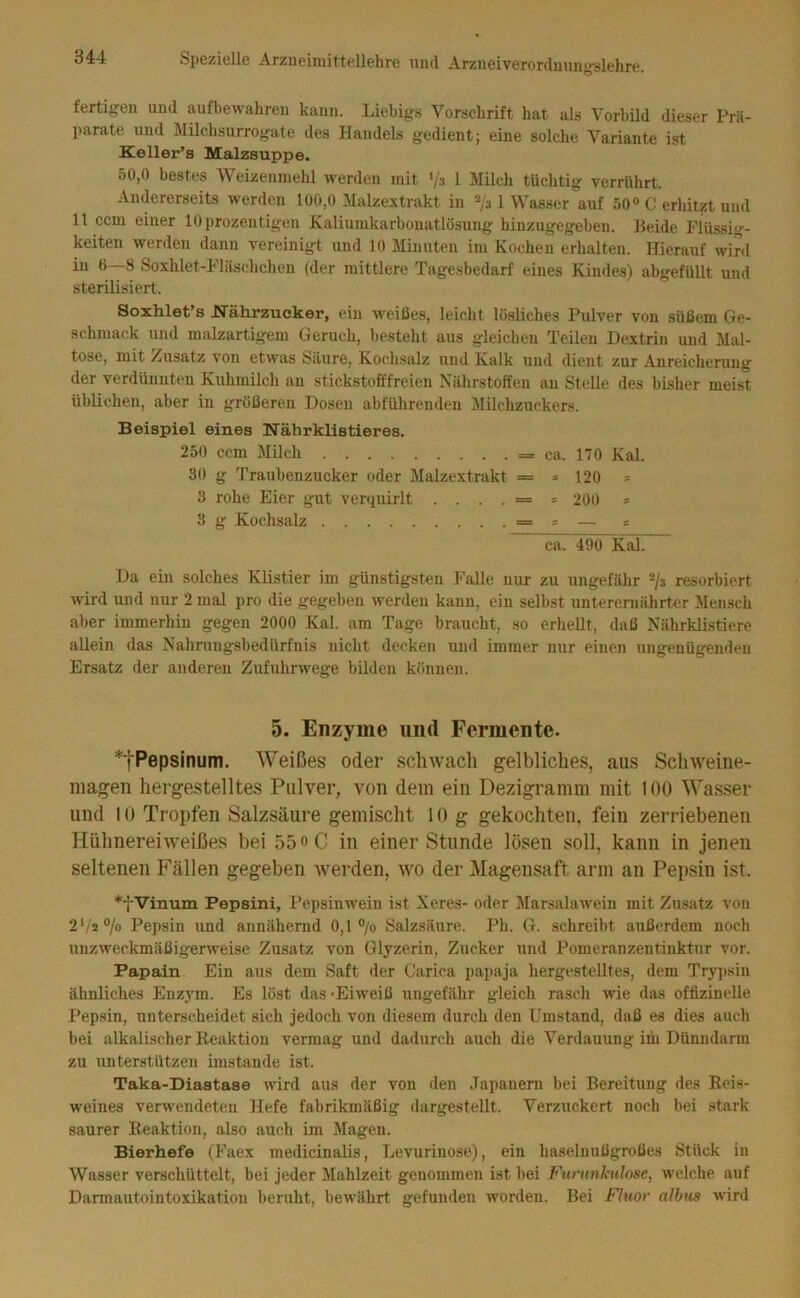 fertigen und aufbcAvahren kann. Liebigs Vorschrift hat als Vorbild dieser Prä- ])arate und Milchsurrogate des Handels gedient; eine solche Variante ist Keller’s Malzsuppe. 50,0 bestes AVeizenmehl werden mit '/3 1 Milch tüchtig verrührt. Andererseits w'erden 100,0 Malzextrakt in ‘-^/a 1 Wasser auf 50 C erhitzt und 11 ccm einer lOprozentigen Kaliumkarbonatlösung hinzugegeben. Beide Flüssig- keiten werden dann vereinigt und 10 Minuten im Kochen erhalten. Hierauf wird in 6—8 Soxhlet-Fläschchen (der mittlere Tagesbedarf eines Kindes) abgefüllt und sterilisiert. Soxhlet’s JSTährzucker, ein weißes, leicht lösliches Pulver von süßem Ge- schmack und malzartigem Geruch, besteht aus gleichen Teilen Dextrin und Mal- tose, mit Zusatz von etwas Säure, Kochsalz und Kalk und dient zur Anreicherung der verdünnten Kuhmilch au stickstofffreien Nährstoffen an Stelle des bisher meist üblichen, aber in größeren Dosen abführenden Milchzuckers. Beispiel eines Nährklistieres. 250 ccm Milch = ca. 170 Kal. 30 g Traubenzucker oder Malzextrakt = s 120 s 3 rohe Eier gut verquirlt ....= = 200 = 3 g Kochsalz = s — s ca. 490 Kal. Da ein solches Klistier im günstigsten Falle nur zu ungefähr -/s resorbiert w'ird und nur 2 mal pro die gegeben werden kann, ein selbst unterernährter Mensch aber immerhin gegen 2000 Kal. am Tage braucht, so erhellt, daß Nährklistiere allein das Nahrungsbedürfnis nicht decken und immer nur einen ungenügenden Ersatz der anderen Zufuhrwege bilden können. 5. Enzyme und Fermente. *tPepsinum. Weißes oder schwach gelbliches, aus Schweine- magen hergestelltes Pulver, von dem ein Dezigramm mit 100 Wasser und 10 Tropfen Salzsäure gemischt 10 g gekochten, fein zerriebenen Hühnereiweißes bei 55 o C in einer Stunde lösen soll, kann in jenen seltenen P'ällen gegeben Averden, wo der Magensaft arm an Pepsin ist. *fVinuin Pepsini, Pepsinwein ist Xeres- oder Marsalawein mit Zusatz von 2'^ii°lo Pepsin und annähernd 0,1 ®/o Salzsäure. Ph. G. schreibt außerdem noch uuzweckmäßigenveise Zusatz von Glyzerin, Zucker und Pomeranzentiuktur vor. Papain Ein aus dem Saft der Carica papaja hergestelltes, dem Trypsin ähnliches Enz3'm. Es löst das -Eiweiß ungefähr gleich rasch wie das offizinelle Pepsin, unterscheidet sich jedoch von diesem durch den Umstand, daß es dies auch bei alkalischer Reaktion vermag und dadurch auch die Verdauung im Dünndarm zu unterstützen imstande ist. Taka-Diastase wird aus der von den Japaneni bei Bereitung des Reis- weines verwendeten Hefe fabrikmäßig dargestellt. Verzuckert noch bei stark saurer Reaktion, also auch im Magen. Bierhefe (Faex medicinalis, Levurinose), ein haselnußgroßes Stück in Wasser verschüttelt, bei jeder Mahlzeit genommen ist bei Furujiknlose, welche auf Dannautointoxikation beruht, bewährt gefunden worden. Bei Fluor albus wird
