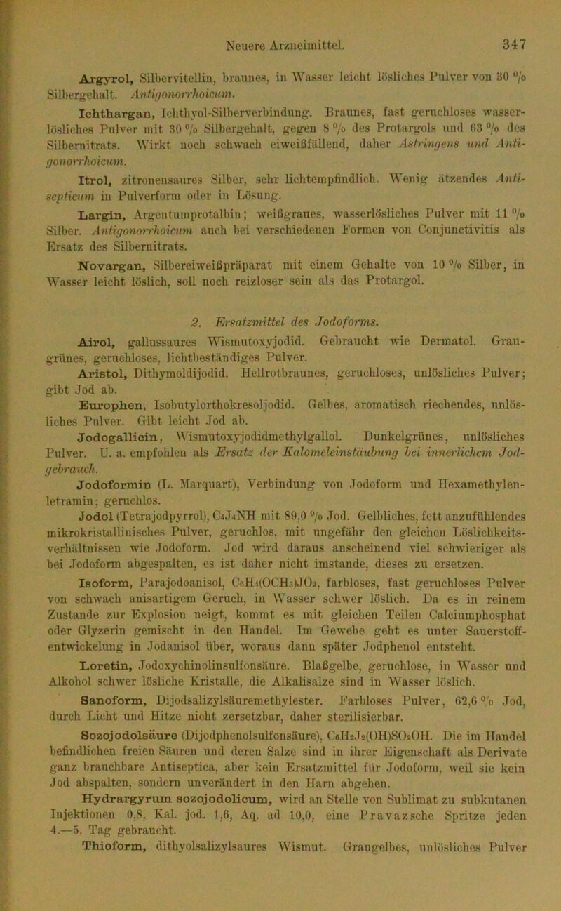 Argyrol, Silbervitellin, braunes, in Was.ser leicht lösliches Pnlver von 30 /o Silbergehalt. Anthjonorrhoicum. Ichthargan, rchth3’ol-Silberverbinduug. Braunes, last geruchloses wa.sser- lö.sliches Pulver mit 30 ®/o Silbergehalt, gegen 8 o/o des Protargols und 03 “/o des Silbemitrats. Wirkt noch schwach eiweißfällend, daher Aatriwievs und Anti- f/onori'koicum. Itrol, zitronensaures Silber, sehr lichtempfindlich. Wenig ätzendes Anfi- septiaun in Pulverform oder in Lösung. Largin, Argentumprotalbin; weißgraues, wasserlösliches Pulver mit 11 “/o Silber. Anfigonorrhoicum auch bei verschiedenen Formen von Conjunctivitis als Ersatz des Silbernitrats. Novargan, Silbereiweißpräparat mit einem Gehalte von 10 /o Silber, in Wasser leicht löslich, soll noch reizloser sein als das Protargol. 2. Ersatzmittel des Jodoforms. Airol, gallussaures \Vismutox\'jodid. Gebraucht Avie Dermatol. Grau- grünes, geruchloses, lichtbeständiges Pulver. Aristol, Dithj'moldijodid. Hellrotbraunes, geruchloses, unlösliches Pulver; gibt Jod ab. Europhen, Isobutylorthokresoljodid. Gelbes, aromatisch riechendes, unlös- liches Pulver. Gibt leicht .lod ab. Jodogallicin, Wismutox.yjodidmethylgallol. Dunkelgrünes, unlösliches Pulver, ü. a. empfohlen als Ersatz der Kalomeleinstäubnng hei innerlichem Jod- gehrauch. Jodoformin (L. Marquart), Verbindung von Jodoform und Hexamethylen- letramin; geruchlos. Jodol (Tetrajodpyrrol), C4J4NH mit 89,0 “/o Jod. Gelbliches, fett anzufühlendes mikrokristallinisches Pulver, geruchlos, mit ungefähr den gleichen Löslichkeits- verhältnissen wie Jodoform. Jod Avird daraus anscheinend viel sclnvieriger als bei .Jodoform abgespalten, es ist daher nicht imstande, dieses zu ersetzen. Isoform, Parajodoauisol, CflH)(0CH.i)J02, farbloses, fast geruchloses Pulver von schAA'ach anisartigem Geruch, in AVasser sclnver löslich. Da es in reinem Zustande zur Explosion neigt, kommt es mit gleichen Teilen Calciumphosphat oder Glyzerin gemischt in den Handel. Im Gewebe geht es unter Sauerstoff- entwickelung in Jodauisol über, AA'oraus dann später Jodphenol entsteht. Loretin, Jodoxychinolinsulfonsäure. Blaßgelbe, geruchlose, in AA'asser und Alkohol schwer lösliche Kristalle, die Alkalisalze sind in Wasser löslich. Sanoform, Dijodsalizylsäuremethylester. Farbloses Pulver, 62,0 °'o .Tod, durch Licht und Hitze nicht zersetzbar, daher sterilisierbar. Sozojodolsäure (Dijodphenolsulfonsäure), Cella.TalOHlSOäOH. Die im Handel befindlichen freien Säuren und deren Salze sind in ilirer Eigenschaft als Derivate ganz brauchbare Antiseptica, aber kein Ersatzmittel für Jodoform, weil sie kein Jod abspalten, sondern unverändert in den Harn abgehen. Hydrargyrum sozojodolicum, Avird an Stelle von Sublimat zu subkutanen Injektionen 0,8, Kal. jod. 1,6, Aq. ad 10,0, eine Pravazsche Spritze jeden 4.—5. Tag gebraucht. Thioform, dithyolsalizylsaures AVismut. Graugelbes, unlösliches Pulver