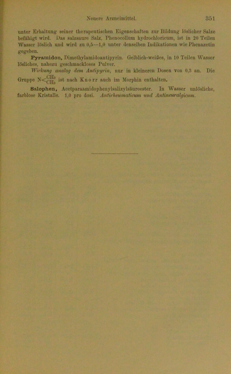 unter Erhaltung seiner therapeutischen Eigenschaften zur Bildung löslicher Salze befähigt wird. Das salzsaure Salz, Phenocollum liydrochloricum, ist in 20 Teilen Wasser löslich uud w'ird zu 0,5—1,0 unter denselben Indikationen wie Phenazetin gegeben. Pyramidon, Dimethylamidoantipyriu. Gelblicli-weißes, in 10 Teilen Wasser lösliches, nahezu geschmackloses Pulver. Wirkung analog dem AnÜpyrin, nur in kleineren Dosen von 0,3 an. Die OHn Gruppe ^<003 ist nach Knorr auch im Morphin enthalten. Salophen, Acetparaamidophenylsalizylsäureester. In Wasser unlösliche, farblose Kristalle. 1,0 pro dosi. Antirheumaticum und Anlineuralgicum.