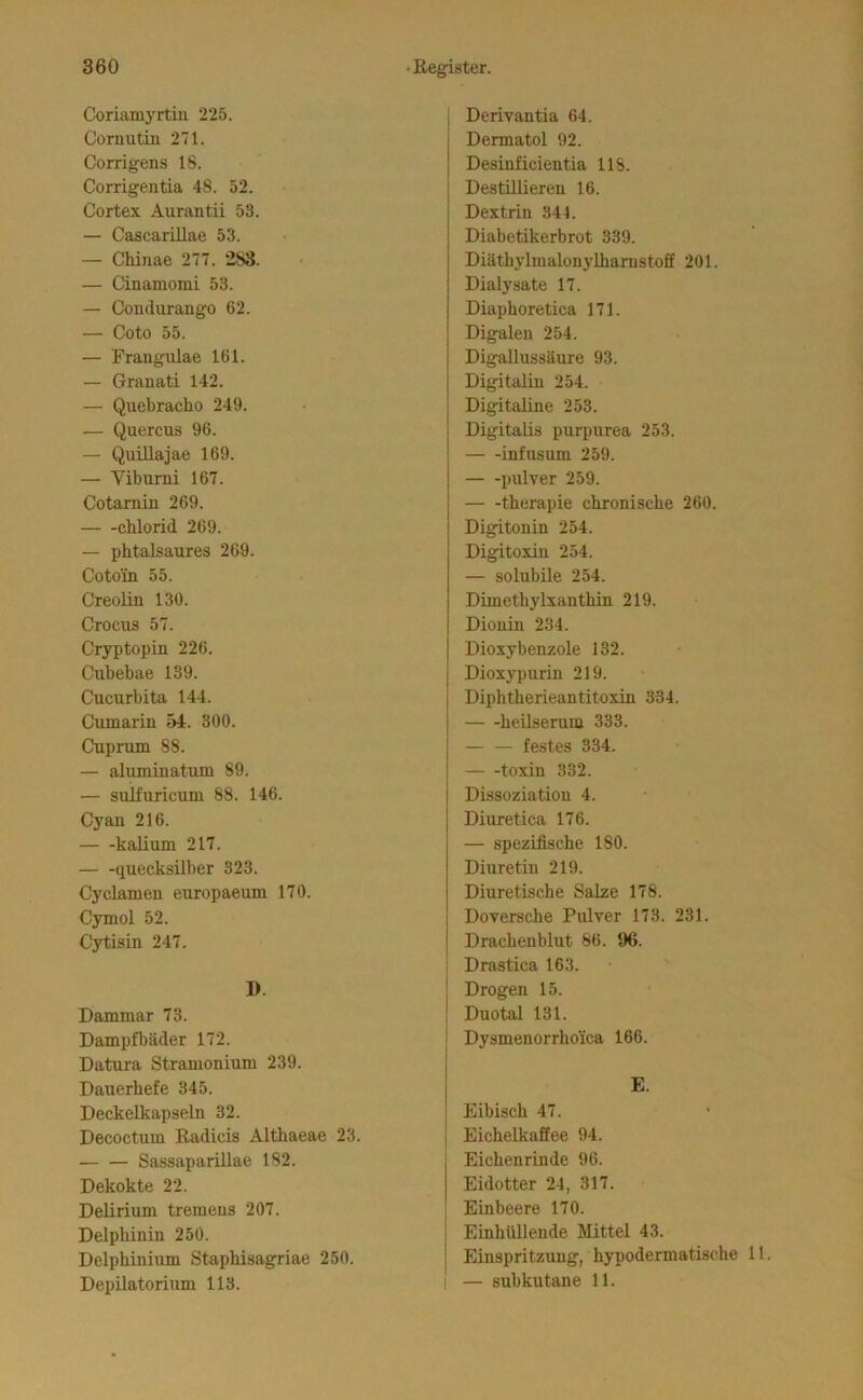 Coriamyrtiii 225. Cornutin 271. Corrigens 18. Corrigentia 48. 52. Cortex Aurantii 53. — Cascarillae 53. — Chinae 277. 283. — Cinamomi 53. — Condurango 62. — Goto 55. — Frangulae 161. — Granati 142. — Quebracho 249. — Quercus 96. — Quillajae 169. — Viburni 167. Cotamin 269. Chlorid 269. — phtalsaures 269. Cotoin 55. Creolin 130. Crocus 57. Cryptopin 226. Cubebae 139. Cucurbita 144. Cumarin 54. 300. Cuprum 88. — aluminatum 89. — sulfuricum 88. 146. Cyan 216. kalium 217. — -quecksilber 323. Cyclamen europaeum 170. Cymol 52. Cytisin 247. 1). Dammar 73. Dampfbäder 172. Datura Stranionium 239. Dauerhefe 345. Deckelkapseln 32. Decoctum Radicis Althaeae 23. Sassaparülae 182. Dekokte 22. Delirium tremens 207. Delphinin 250. Delphinium Staphisagriae 250. Depilatorium 113. I Derivantia 64. Dermatol 92. Desinficientia 118. I Destillieren 16. Dextrin 341. Diabetikerbrot 339. Diäthylmalonylharnstoff 201. Dialysate 17. Diaphoretica 171. Digalen 254. Digallussäure 93. Digitalin 254. Digitaline 253. Digitalis purpurea 253. infusum 259. pulver 259. therapie chronische 260. Digitonin 254. Digitoxin 254. — solubile 254. Dimethylxanthin 219. Dionin 234. Dioxybenzole 132. Dioxypurin 219. Diphtherieantitoxin 334. heUserum 333. — — festes 334. toxin 332. Dissoziation 4. Diuretica 176. — spezifische 180. Diuretin 219. Diuretische Salze 178. Doversche Pulver 173. 231. Drachenblut 86. 96. ; Drastica 163. j Drogen 15. ! Duotal 131. 1 Dysmenorrhoica 166. E. Eibisch 47. EichelkaSee 94. Eichenrinde 96. Eidotter 24, 317. Einbeere 170. Einhüllende Mittel 43. Einspritzung, hypodermatische 11. ! — subkutane 11.