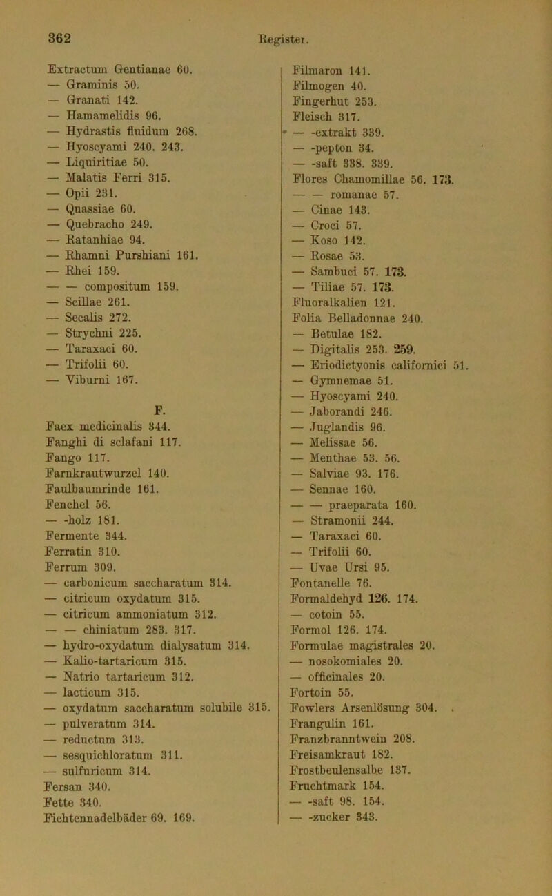 Extractum Gentianae 6ü. — Graminis 50. — Granati 142. — Hamamelidis 96. — Hydrastis fluidum 268. — Hyoscyami 240. 243. — Liquiritiae 50. — Malatis Ferri 315. — Opii 231. — Quassiae 60. — Quebraeho 249. — Eatanhiae 94. — Rhamni Purshiani 161. — Rhei 159. — — compositum 159. — Scillae 261. — Secalis 272. — Strychni 225. — Taraxaci 60. — Trifolii 60. — Viburni 167. F. Faex medicinalis 344. Fanghi di sclafani 117. Fango 117. Farnkrautwurzel 140. Faulbauinrinde 161. Fenchel 56. holz 181. Fermente 344. Ferratin 310. Ferrum 309. — carbonicum saccharatum 314. — citricum oxydatum 315. — citricum ammoniatum 312. — — chiniatum 283. 317. — hydro-oxydatum dialysatum 314. — Kalio-tartaricum 315. — Natrio tartaricum 312. — lacticum 315. — oxy datum saccharatum solubile 315. — pulveratum 314. — reductum 313. — sesquichloratum 311. — sulfuricum 314. Fersan 340. Fette 340. Fichtennadelbäder 69. 169. i Filmaron 141. I Fümogen 40. i Fingerhut 253. Fleisch 317. ' extrakt 339. pepton 34. — -saft 338. 339. Flores Chamomillae 56. 173. romanae 57. — Cinae 143. — Croci 57. — Koso 142. — Rosae 53. — Sambuci 57. 173. — Tiüae 57. 173. Fluoralkalien 121. Folia BeUadonnae 240. — Betulae 182. — Digitalis 253. 259. — Eriodictyonis califomici 51. — Gymnemae 51. — Hyoscyami 240. — Jaborandi 246. — Juglandis 96. — Melissae 56. — Menthae 53. 56. — Salviae 93. 176. — Sennae 160. praeparata 160. — Stramonii 244. — Taraxaci 60. — Trifolii 60. — Uvae Ursi 95. Fontanelle 76. Formaldehyd 126. 174. — cotoin 55. Formol 126. 174. Formulae magistrales 20. — nosokomiales 20. — officinales 20. Fortoin 55. Fowlers Arsenlösung 304. . Frangulin 161. Franzbranntwein 208. Freisamkraut 182. Frostbeulensalb.e 137. Fruchtmark 154. saft 98. 154. Zucker 343.