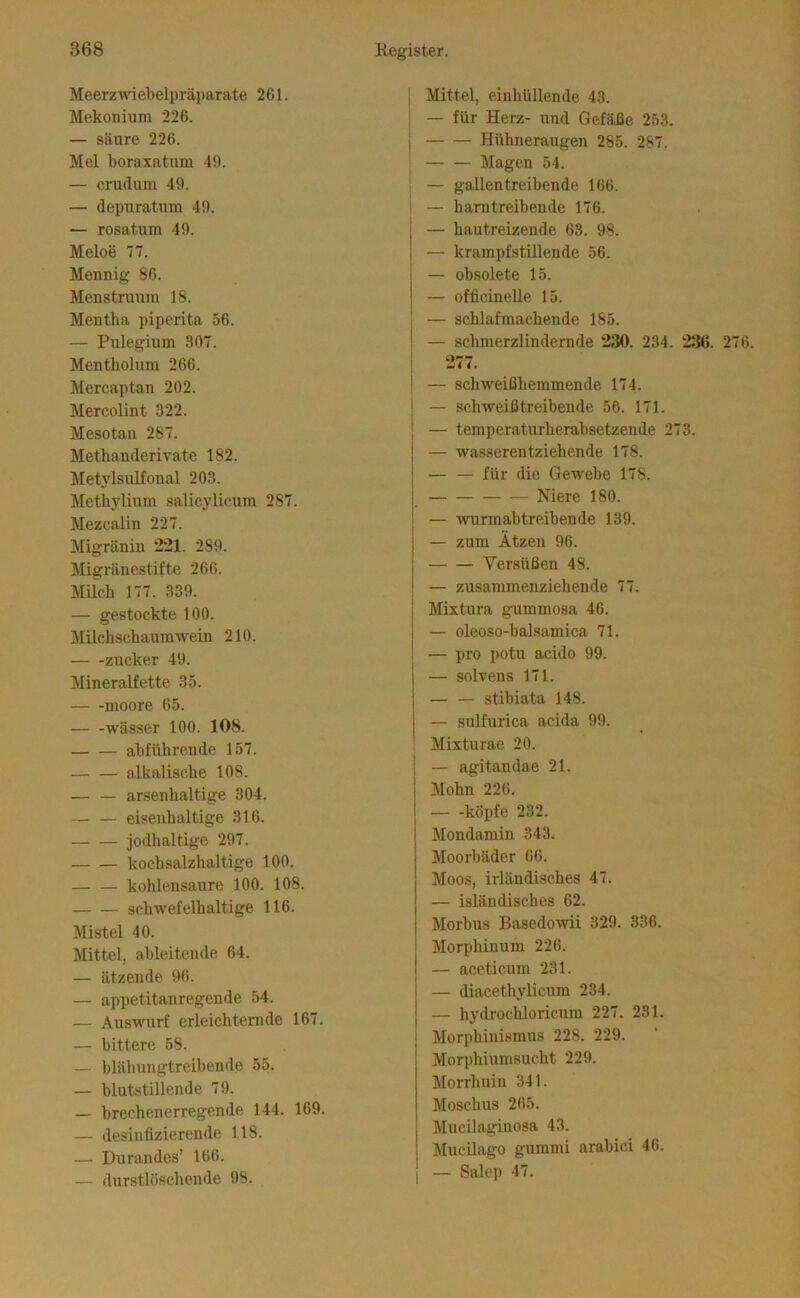 Meerzwiebelpräparate 261. Mekonium 226. — säure 226. Mel boraxatum 49. — crudum 49. — depuratum 49. — rosatum 49. Meloe 77. Mennig 86. Menstruum 18. Mentha piperita 56. — Pulegium 307. Mentholum 266. Mercaptan 202. Mercolint 322. Mesotan 287. Methanderivate 182. MetylsuLfonal 203. Methylium salicylicum 287. Mezcalin 227. Migränin 221. 289. Migränestifte 260. Milch 177. 339. — gestockte 100. Milchschauinwein 210. zucker 49. Mineralfette 35. moore 65. Wässer 100. 108. abführende 157. alkalische 108. arsenhaltige 304. — — eisenhaltige 316. jodhaltige 297. kochsalzhaltige 100. — — kohlensaure 100. 108. schwefelhaltige 116. Mistel 40. Mittel, ableitende 64. — ätzende 96. — appetitanregende 54. — Auswurf erleichternde 167. — bittere 58. — blähungtreibende 55. — blutstillende 79. — brechenerregende 144. 169. — desinfizierende 118. — Durandes’ 166. — durstlöschende 98. i Mittel, einhüllende 43. ^ — für Herz- und Gefäße 253. j Hühneraugen 285. 287. I Magen 54. ' — gaUentreibende 166. I — harntreibende 176. — hautreizende 63. 98. — krampfstillende 56. — obsolete 15. — officineUe 15. — schlafmachende 185. — schmerzlindernde 230. 234. 236. 276. 277. — schweißhemmende 174. — schweißtreibende 56. 171. — temperaturherabsetzende 273. — wasserentziehende 178. — — für die Gewebe 178. Niere 180. i — wurmabtreibende 139. — zum Atzen 96. Versüßen 48. — zusammenziehende 77. { Mixtura gummosa 46. 1 — oleoso-balsamica 71. ! — pro potu acido 99. — solvens 171. stibiata 148. — sulfurica acida 99. Mixturae 20. — agitandae 21. Mohn 226. köpfe 232. Mondamin 343. Moorbäder 66. Moos, irländisches 47. — isländisches 62. Morbus Basedowii 329. 336. Morphinum 226. — aceticum 231. — diacethylicum 234. — hydrochloricum 227. 231. Morphini.smus 228. 229. Morphiumsucht 229. Morrhuin 341. Moschus 265. Jlucilaginosa 43. Mucilago gummi arabici 46. — Salep 47.