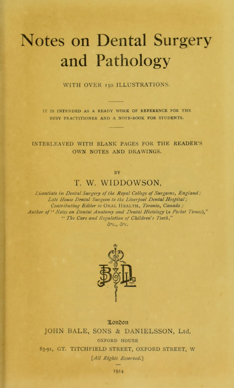 Notes on Dental Surgery and Pathology WITH OVER 150 ILLUSTRATIONS. IT IS INTENDED AS A READY WORK OF REFERENCE FOR THE BUSY PRACTITIONER AND A NOTE-BOOK FOR STUDENTS. INTERLEAVED WITH BLANK PAGES FOR TIIE READER’S OWN NOTES AND DRAWINGS. BY T. W. WIDDOWSON, Licentiate in Dental Surgery of the Royal College of Surgeons, England; Late House Dental Surgeon to the Liverpool Dental Hospital; Contributing Editor to Oral Health, Toronto, Canada ; Author of‘ ‘ Notes on Dental Anatomy and Dental Histology (a Pocket Tomes), “ The Care and Regulation of Children's Teeth,” <5rV., &-Y. XOIl&Oll JOHN BALE, SONS & DANIELSSON, Ltd. OXFORD HOUSE 83-91, GT. TITCHFIELD STREET, OXFORD STREET, W [All Rights Reserved.] 1914