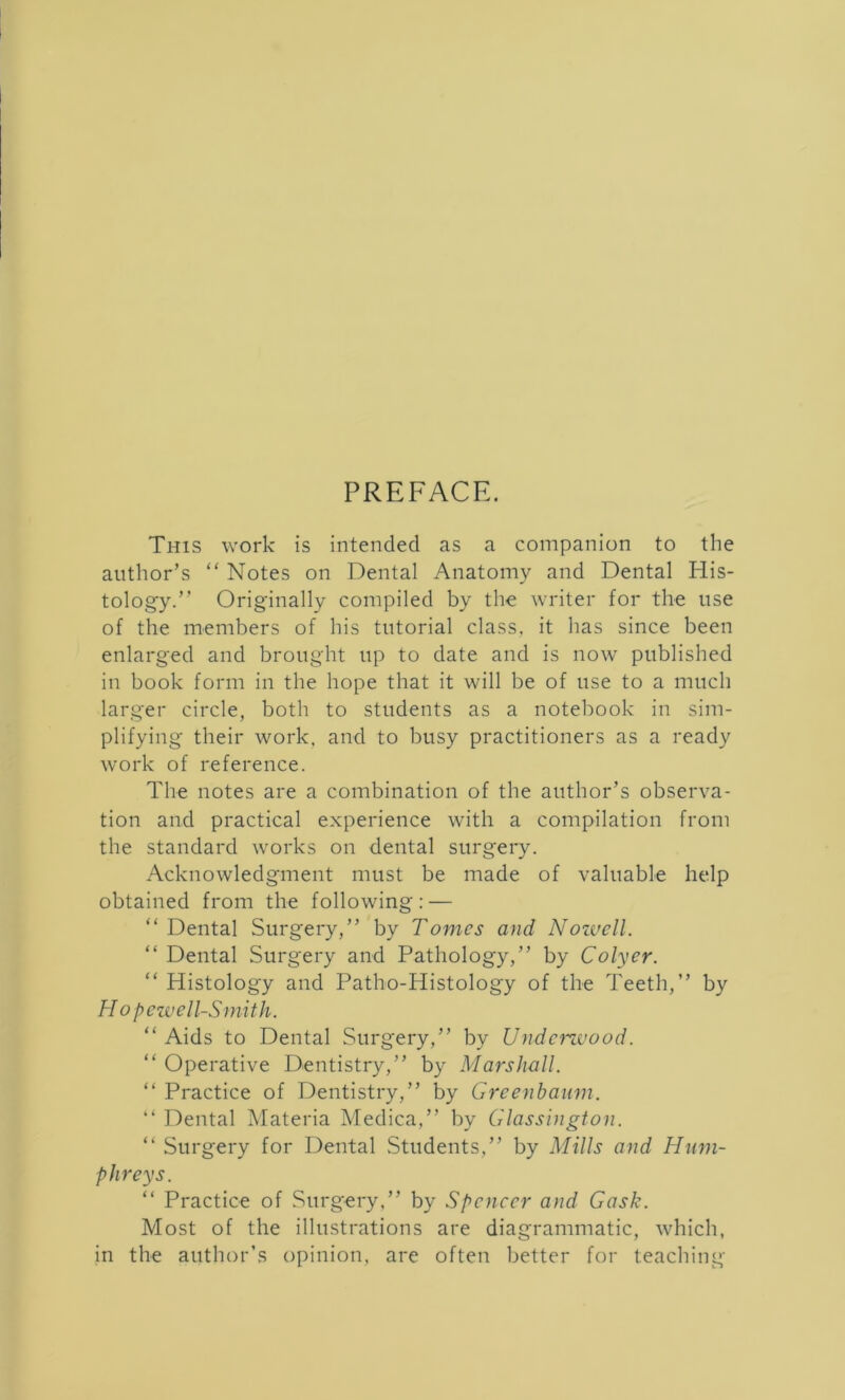 PREFACE. This work is intended as a companion to the author’s “ Notes on Dental Anatomy and Dental His- tology.” Originally compiled by the writer for the use of the members of his tutorial class, it has since been enlarged and brought up to date and is now published in book form in the hope that it will be of use to a much larger circle, both to students as a notebook in sim- plifying their work, and to busy practitioners as a ready work of reference. The notes are a combination of the author’s observa- tion and practical experience with a compilation from the standard works on dental surgery. Acknowledgment must be made of valuable help obtained from the following: — “Dental Surgery,” by Tomes and Nowell. “ Dental Surgery and Pathology,” by Colyer. “ Histology and Patho-PIistology of the Teeth,” by Hopewell-Smith. “Aids to Dental Surgery,” by Underwood. “ Operative Dentistry,” by Marshall. “ Practice of Dentistry,” by Greenbaum. “ Dental Materia Medica,” by Glassington. “ Surgery for Dental Students,” by Mills and Hum- phreys. “ Practice of Surgery,” by Spencer and Gask. Most of the illustrations are diagrammatic, which, in the author’s opinion, are often better for teaching
