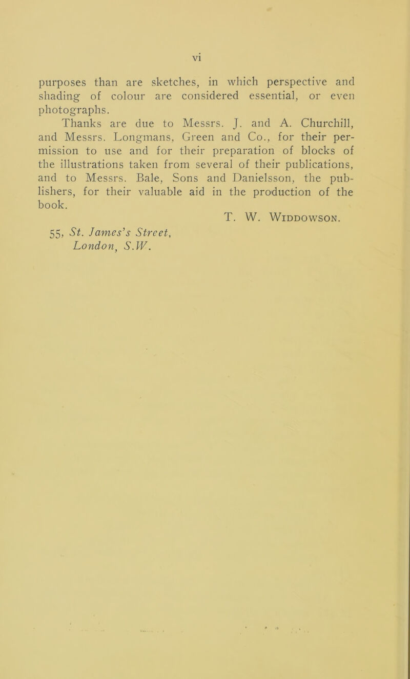 purposes than are sketches, in which perspective and shading of colour are considered essential, or even photographs. Thanks are due to Messrs. J. and A. Churchill, and Messrs. Longmans, Green and Co., for their per- mission to use and for their preparation of blocks of the illustrations taken from several of their publications, and to Messrs. Bale, Sons and Danielsson, the pub- lishers, for their valuable aid in the production of the book. T. W. Widdowson. 55, St. James’s Street, London, S.W.