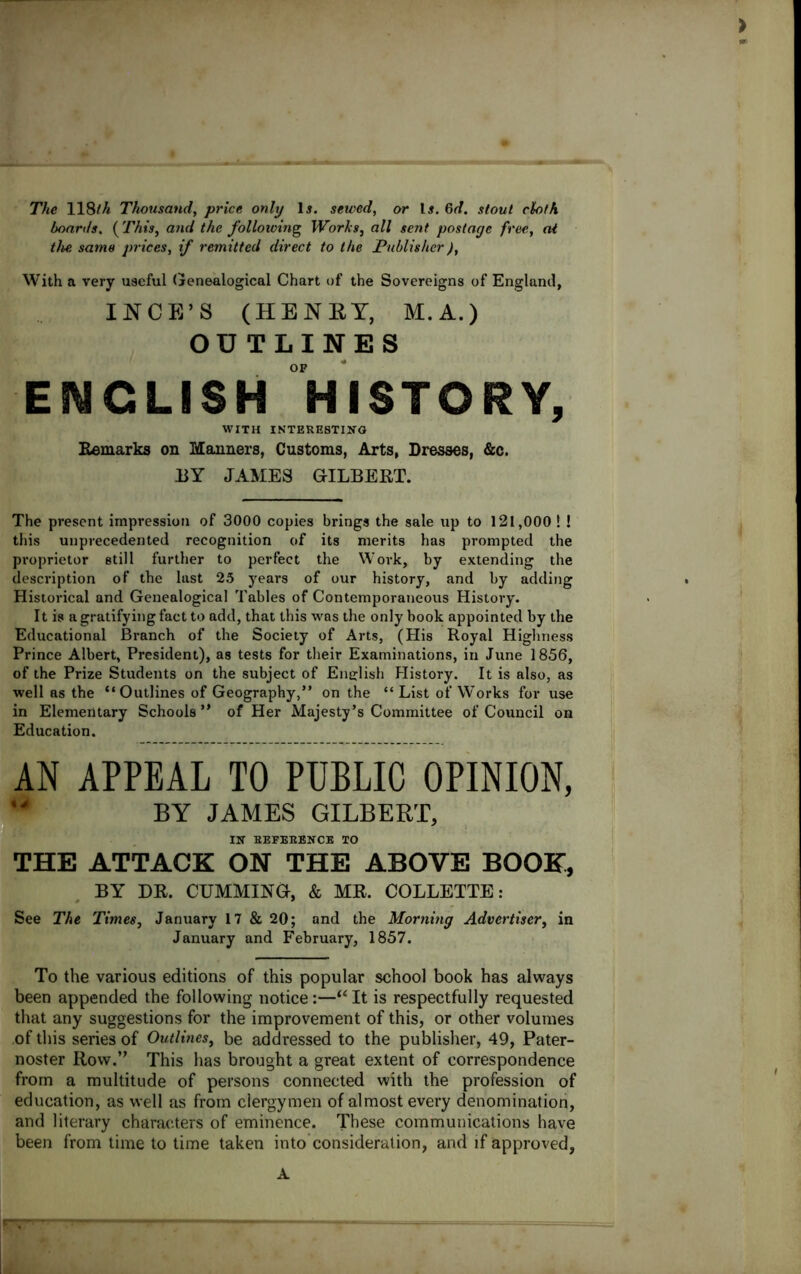 The 118/A Thousand, price only lj. sewed, or Li. Gd. stout cloth boards. {This, and the following Works, all sent postage free, at the same prices, if remitted direct to the Publisher), With a very useful Genealogical Chart of the Sovereigns of England, INCE’S (HENRY, M. A.) OUTLINES OF ENGLISH HISTORY, WITH INTERESTING Remarks on Manners, Customs, Arts, Dresses, &c. BY JAMES GILBERT. The present impression of 3000 copies brings the sale up to 121,000 ! ! this unprecedented recognition of its merits has prompted the proprietor still further to perfect the Work, by extending the description of the last 25 years of our history, and by adding Historical and Genealogical Tables of Contemporaneous History. It is a gratifying fact to add, that this was the only book appointed by the Educational Branch of the Society of Arts, (His Royal Highness Prince Albert, President), as tests for their Examinations, in June 1856, of the Prize Students on the subject of English History. It is also, as well as the “Outlines of Geography,” on the “List of Works for use in Elementary Schools” of Her Majesty’s Committee of Council on Education. AN APPEAL TO PUBLIC OPINION, BY JAMES GILBERT, IN BEFEBENCE TO THE ATTACK ON THE ABOVE BOOK, BY DR. CUMMING, & MR. COLLETTE: See The Times, January 17 & 20; and the Morning Advertiser, in January and February, 1857. To the various editions of this popular school book has always been appended the following notice:—“ It is respectfully requested that any suggestions for the improvement of this, or other volumes of this series of Outlines, be addressed to the publisher, 49, Pater- noster Row.” This has brought a great extent of correspondence from a multitude of persons connected with the profession of education, as well as from clergymen of almost every denomination, and literary characters of eminence. These communications have been from time to time taken into consideration, and if approved, A