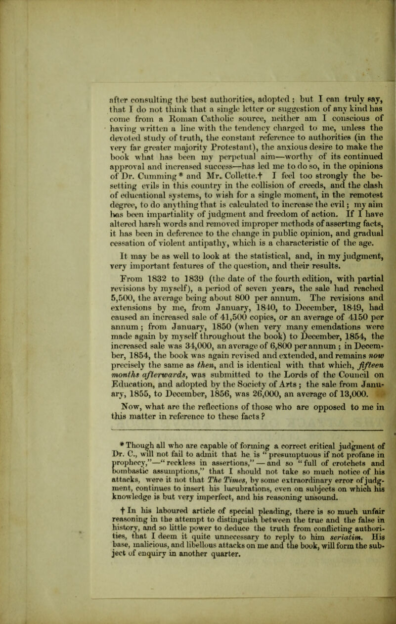after consulting the best authorities, adopted ; but I can truly say, that I do not think that a single letter or suggestion of any kind has come from a Roman Catholic source, neither am I conscious of having written a line with the tendency charged to me, unless the devot ed study of truth, the constant reference to authorities (in the very far greater majority Protestant), the anxious desire to make the book what has been my perpetual aim—worthy of its continued approval and increased success—has led me to do so, in the opinions of Dr. Cumming * and Mr* Collette. + I feel too strongly the be- setting evils in this country in the collision of creeds, and the clash of educational systems, to wish for a single moment, in the remotest degree, to do anything that is calculated to increase the evil; my aim Ivos been impartiality of judgment and freedom of action. If I have altered harsh words and removed improper methods of asserting facts, it has been in deference to the change in public opinion, and gradual cessation of violent antipathy, which is a characteristic of the age. It may be as well to look at the statistical, and, in my judgment, very important features of the question, and their results. From 1832 to 1839 (the date of the fourth edition, with partial revisions by myself), a period of seven years, the sale had reached 5,500, the average being about 800 per annum. The revisions and extensions by me, from January, 1840, to December, 1849, had caused an increased sale of 41,500 copies, or an average of 4150 per annum ; from January, 1850 (when very many emendations were made again by myself throughout the book) to December, 1854, the increased sale was 34,000, an average of 6,800 per annum ; in Decem- ber, 1854, the book was again revised and extended, and remains now precisely the same as then, and is identical with that which, fifteen months afterwards, was submitted to the Lords of the Council on Education, and adopted by the Society of Arts ; the sale from Janu- ary, 1855, to December, 1856, was 26,000, an average of 13,000. Now, what are the reflections of those who are opposed to me in this matter in reference to these facts ? * Though all who are capable of forming a correct critical judgment of Dr. C., will not fail to admit that he is “ presumptuous if not profane in prophecy,”—“ reckless in assertions,” — and so “ full of crotchets and bombastic assumptions,” that I should not take so much notice of his attacks, were it not that The Times, by some extraordinary error of judg- ment, continues to insert his lucubrations, even on subjects on which his knowledge is but very imperfect, and his reasoning unsound. f In his laboured article of special pleading, there is so much unfair reasoning in the attempt to distinguish between the true and the false in history, and so little power to deduce the truth from conflicting authori- ties, that I deem it quite unnecessary to reply to him seriatim. His base, malicious, and libellous attacks on me and tne book, will form the sub- ject of enquiry in another quarter.