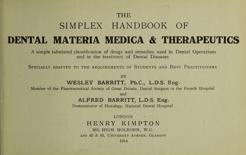 SIMPLEX HANDBOOK OF DENTAL MATERIA MEDICA & THERAPEUTICS A simple tabulated classification of drugs and remedies used in Dental Operations and in the treatment of Dental Diseases Specially adapted to the requirements of Students and Busy Practitioners BY WESLEY BARRITT, Ph.C., L.D.S. Eng. Member of the Pharmaceutical Society of Great Britain, Dental Surgeon to the French Hospital and ALFRED BARRITT, L.D.S. Eng. Demonstrator of Histology, National Dental Hospital LONDON HENRY KIMPTON 263, HIGH HOLBORN, W.C. and 40 & 42, University Avenue, Glasgow 1914