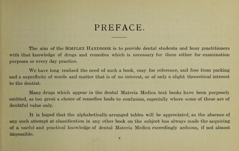 PREFACE. The aim of the SIMPLEX HANDBOOK is to provide dental students and busy practitioners with that knowledge of drugs and remedies which is necessary for them either for examination purposes or every day practice. We have long realised the need of such a book, easy for reference, and free from packing and a superfluity of words and matter that is of no interest, or of only a slight theoretical interest to the dentist. Many drugs which appear in the dental Materia Medica text books have been purposely omitted, as too great a choice of remedies leads to confusion, especially where some of these are of doubtful value only. It is hoped that the alphabetically-arranged tables will be appreciated, as the absence of any such attempt at classification in any other book on the subject has always made the acquiring of a useful and practical knowledge of dental Materia Medica exceedingly arduous, if not almost impossible.