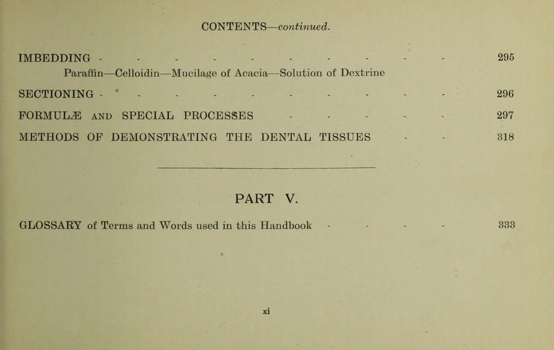 IMBEDDING ---------- 295 Paraffin—Celloidin—Mucilage of Acacia—Solution of Dextrine SECTIONING - * 296 FORMULAE AND SPECIAL PROCESSES .... - 297 METHODS OF DEMONSTRATING THE DENTAL TISSUES - - 318 PART V. GLOSSARY of Terms and Words used in this Handbook ... - 338