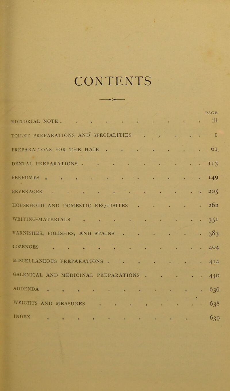 CONTENTS *04 PAGE EDITORIAL NOTE Hi TOILET PREPARATIONS AND SPECIALITIES I PREPARATIONS FOR THE HAIR 61 DENTAL PREPARATIONS I 13 PERFUMES 149 BEVERAGES 205 HOUSEHOLD AND DOMESTIC REQUISITES 262 WRITING-MATERIALS 351 VARNISHES, POLISHES, AND STAINS 383 LOZENGES 404 MISCELLANEOUS PREPARATIONS 4I4 GALENICAL AND MEDICINAL PREPARATIONS 44O ADDENDA 636 WEIGHTS AND MEASURES 638 ^'DEX 639