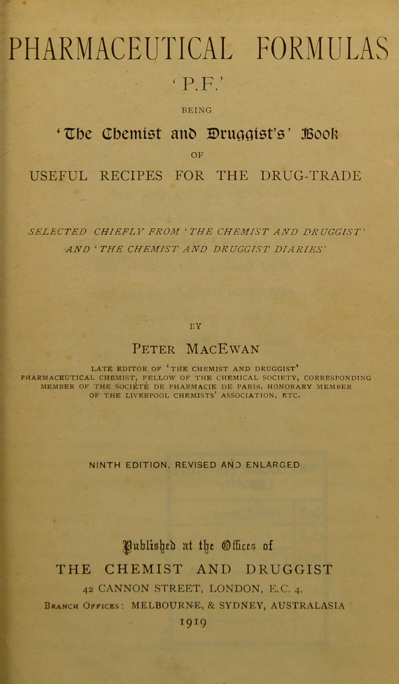 ' I’.IV BEING ‘Ube Cbemist anb Bruciatst’s ’ Boob OF USEFUL RECIPES FOR THE DRUG-TRADE SELECTED CHIEFLY FROM ‘ THE CHEMIST AND DRUGGIST' AND 1 THE CHEMIST AND DRUGGIST DIARIES' BY Peter MacEwan LATE EDITOR OF *THE CHEMIST AND DRUGGIST* PHARMACEUTICAL CHEMIST, FELLOW OF THE CHEMICAL SOCIETY, CORRESPONDING MEMBER OF THE SOCIETE DE PHARMACIE DE PARIS, HONORARY MEMBER OF THE LIVERPOOL CHEMISTS* ASSOCIATION, ETC. NINTH EDITION, REVISED AND ENLARGED IJublisIjtb at tlje ©fliers of THE CHEMIST AND DRUGGIST 42 CANNON STREET, LONDON, E.C. 4. Branch Offices: MELBOURNE, & SYDNEY, AUSTRALASIA T9T9