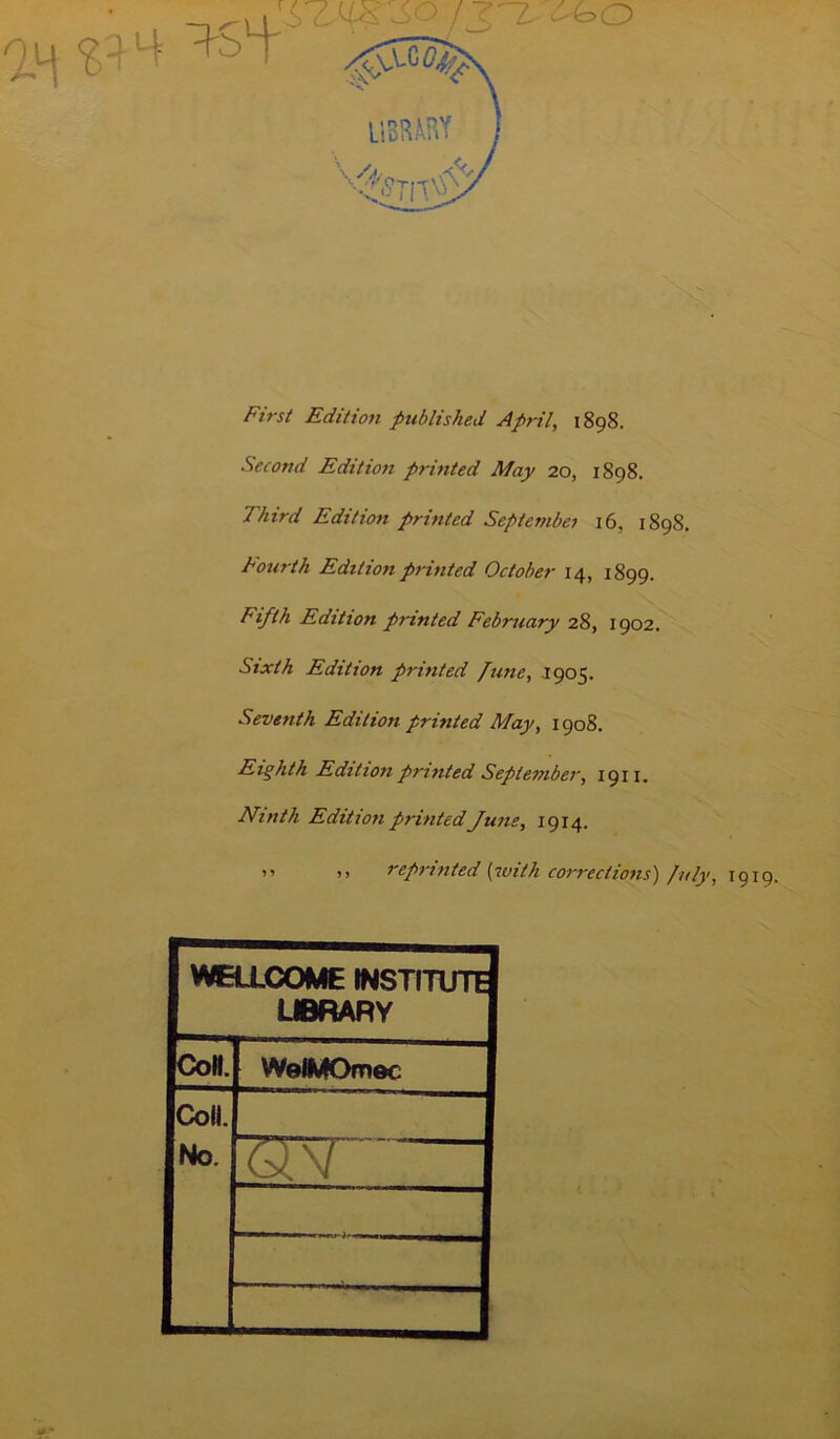 First Edition published April, 1898. Second Edition printed May 20, 1898. Third Edition printed September 16, 1898. Fourth Edition printed October 14, 1899. Fifth Edition printed February 28, 1902. Sixth Edition printed June, 1905. Seventh Edition printed May, 1908. Eighth Edition printed September, 1911. Ninth Edition printed June, 1914. ” >> reprinted (with corrections) July, 1919. WELLCOME INSTITUTE L«RARY Con. WelMOmec Coll. No.