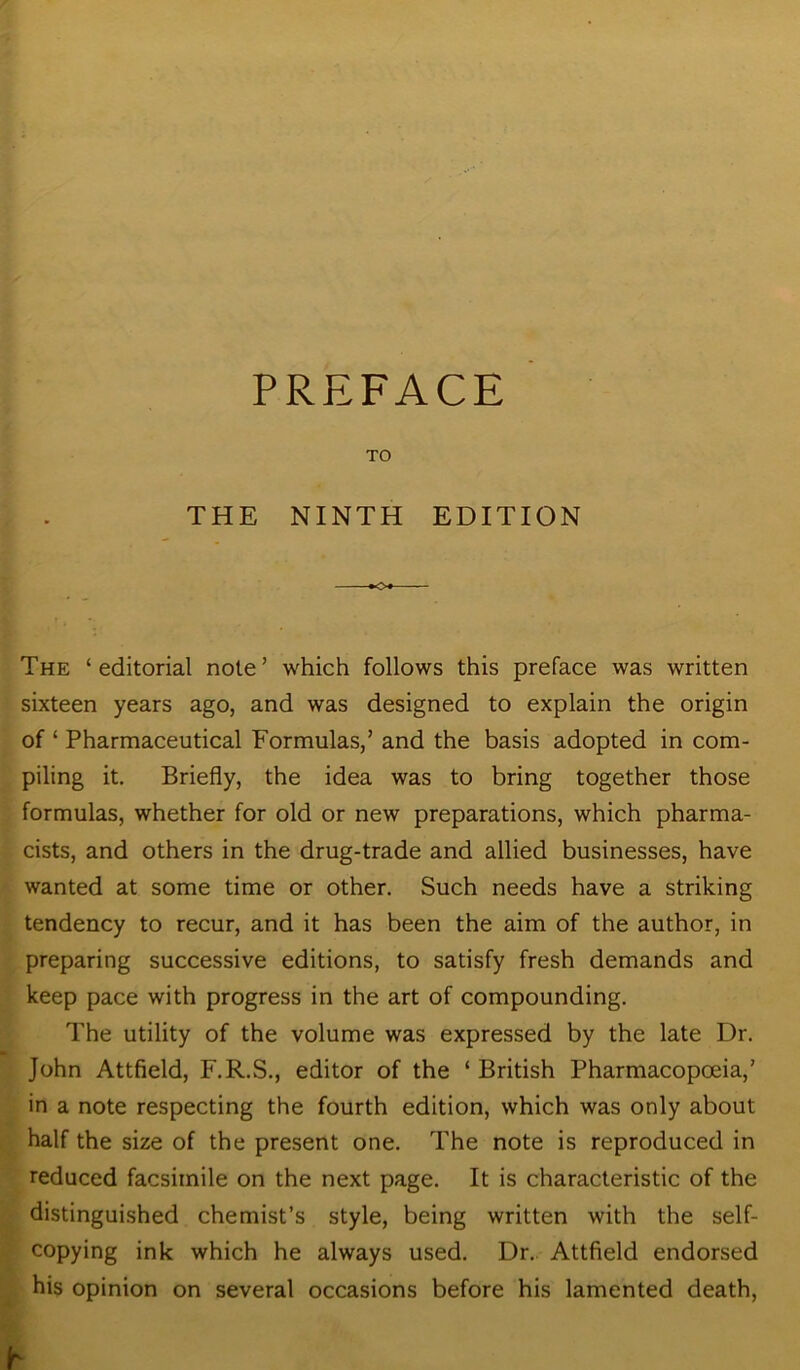 PREFACE TO THE NINTH EDITION The ‘editorial note’ which follows this preface was written sixteen years ago, and was designed to explain the origin of ‘ Pharmaceutical Formulas,’ and the basis adopted in com- piling it. Briefly, the idea was to bring together those formulas, whether for old or new preparations, which pharma- cists, and others in the drug-trade and allied businesses, have wanted at some time or other. Such needs have a striking tendency to recur, and it has been the aim of the author, in preparing successive editions, to satisfy fresh demands and keep pace with progress in the art of compounding. The utility of the volume was expressed by the late Dr. John Attfield, F.R.S., editor of the ‘ British Pharmacopoeia,’ in a note respecting the fourth edition, which was only about half the size of the present one. The note is reproduced in reduced facsimile on the next page. It is characteristic of the distinguished chemist’s style, being written with the self- copying ink which he always used. Dr. Attfield endorsed his opinion on several occasions before his lamented death,