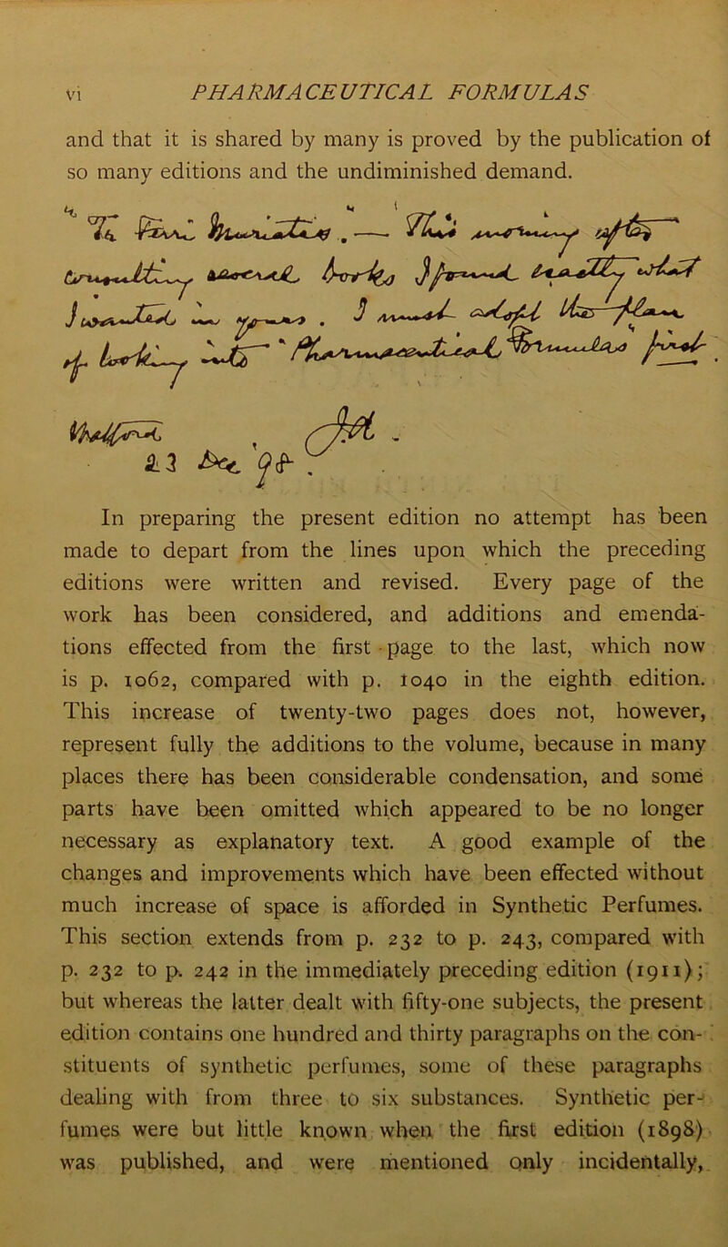 and that it is shared by many is proved by the publication of so many editions and the undiminished demand. ^ i^tCj ‘ RE 43 •&*. ^ In preparing the present edition no attempt has been made to depart from the lines upon which the preceding editions were written and revised. Every page of the work has been considered, and additions and emenda:- tions effected from the first page to the last, which now is p. 1062, compared with p. 1040 in the eighth edition. This increase of twenty-two pages does not, however, represent fully the additions to the volume, because in many places there has been considerable condensation, and some parts have been omitted which appeared to be no longer necessary as explanatory text. A good example of the changes and improvements which have been effected without much increase of space is afforded in Synthetic Perfumes. This section extends from p. 232 to p. 243, compared with p. 232 to p. 242 in the immediately preceding edition (1911); but whereas the latter dealt with fifty-one subjects, the present edition contains one hundred and thirty paragraphs on the con- stituents of synthetic perfumes, some of these paragraphs dealing with from three to six substances. Synthetic per- fumes were but little known when the first edition (1898) was published, and were mentioned only incidentally,