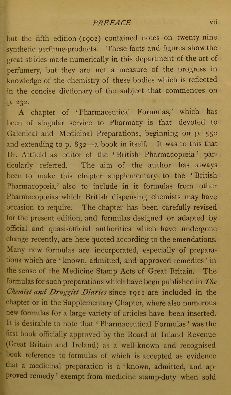 but the fifth edition (1902) contained notes on twenty-nine synthetic perfume-products. These facts and figures show the great strides made numerically in this department of the art of perfumery, but they are not a measure of the progress in knowledge of the chemistry of these bodies which is reflected in the concise dictionary of the subject that commences on p. 232. A chapter of ‘Pharmaceutical Formulas,’ which has been of singular service to Pharmacy is that devoted to Galenical and Medicinal Preparations, beginning on p. 550 and extending to p. 832—a book in itself. It was to this that Dr. Attfield as editor of the ‘ British Pharmacopoeia ’ par- ticularly referred. The aim of the author has always been to make this chapter supplementary to the ‘ British Pharmacopoeia,’ also to include in it formulas from other Pharmacopoeias which British dispensing chemists may have occasion to require. The chapter has been carefully revised for the present edition, and formulas designed or adapted by official and quasi-official authorities which have undergone change recently, are here quoted according to the emendations. Many new formulas are incorporated, especially of prepara- tions which are ‘ known, admitted, and approved remedies ’ in the sense of the Medicine Stamp Acts of Great Britain. The formulas for such preparations which have been published in The Chemist and Druggist Diaries since T911 are included in the chapter or in the Supplementary Chapter, where also numerous new formulas for a large variety of articles have been inserted. It is desirable to note that ‘ Pharmaceutical Formulas ’ was the first book officially approved by the Board of Inland Revenue (Great Britain and Ireland) as a well-known and recognised book reference to formulas of which is accepted as evidence that a medicinal preparation is a ‘ known, admitted, and ap- proved remedy ’ exempt from medicine stamp-duty when sold