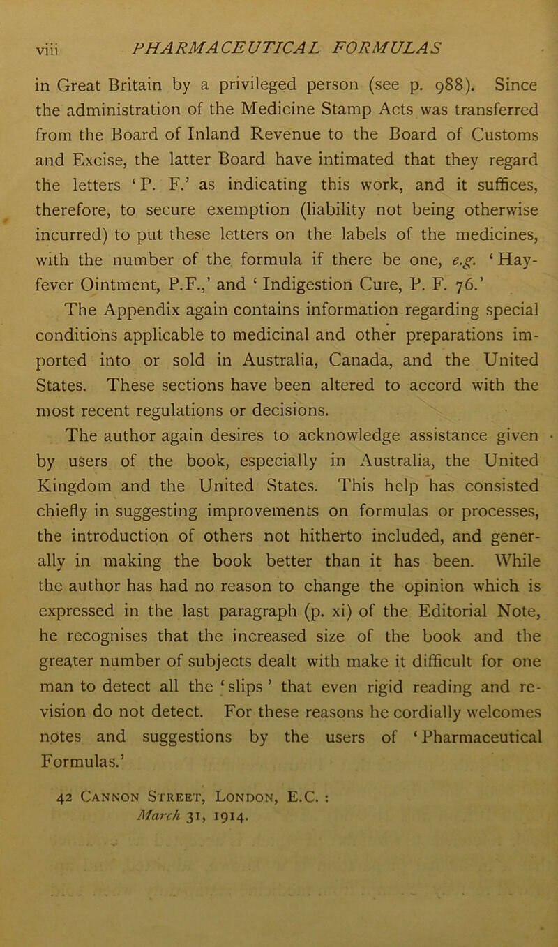 in Great Britain by a privileged person (see p. 988). Since the administration of the Medicine Stamp Acts was transferred from the Board of Inland Revenue to the Board of Customs and Excise, the latter Board have intimated that they regard the letters ‘ P. F.’ as indicating this work, and it suffices, therefore, to secure exemption (liability not being otherwise incurred) to put these letters on the labels of the medicines, with the number of the formula if there be one, e.g. ‘ Hay- fever Ointment, P.F.,’ and ‘ Indigestion Cure, P. F. 76.’ The Appendix again contains information regarding special conditions applicable to medicinal and other preparations im- ported into or sold in Australia, Canada, and the United States. These sections have been altered to accord with the most recent regulations or decisions. The author again desires to acknowledge assistance given • by users of the book, especially in Australia, the United Kingdom and the United States. This help has consisted chiefly in suggesting improvements on formulas or processes, the introduction of others not hitherto included, and gener- ally in making the book better than it has been. While the author has had no reason to change the opinion which is expressed in the last paragraph (p. xi) of the Editorial Note, he recognises that the increased size of the book and the greater number of subjects dealt with make it difficult for one man to detect all the ‘slips’ that even rigid reading and re- vision do not detect. For these reasons he cordially welcomes notes and suggestions by the users of * Pharmaceutical Formulas.’ 42 Cannon Street, London, E.C. : March 31, 1914.