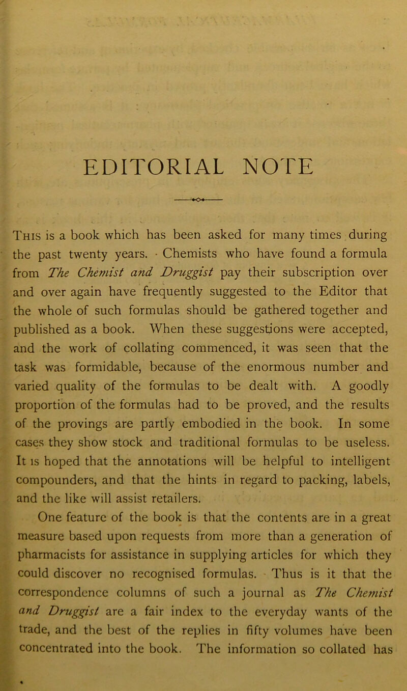 EDITORIAL NOTE This is a book which has been asked for many times during the past twenty years. • Chemists who have found a formula from The Chemist atid Druggist pay their subscription over and over again have frequently suggested to the Editor that the whole of such formulas should be gathered together and published as a book. When these suggestions were accepted, and the work of collating commenced, it was seen that the task was formidable, because of the enormous number and varied quality of the formulas to be dealt with. A goodly proportion of the formulas had to be proved, and the results of the provings are partly embodied in the book. In some cases they show stock and traditional formulas to be useless. It is hoped that the annotations will be helpful to intelligent compounders, and that the hints in regard to packing, labels, and the like will assist retailers. One feature of the book is that the contents are in a great measure based upon requests from more than a generation of pharmacists for assistance in supplying articles for which they could discover no recognised formulas. Thus is it that the correspondence columns of such a journal as The Chemist and Druggist are a fair index to the everyday wants of the trade, and the best of the replies in fifty volumes have been concentrated into the book. The information so collated has