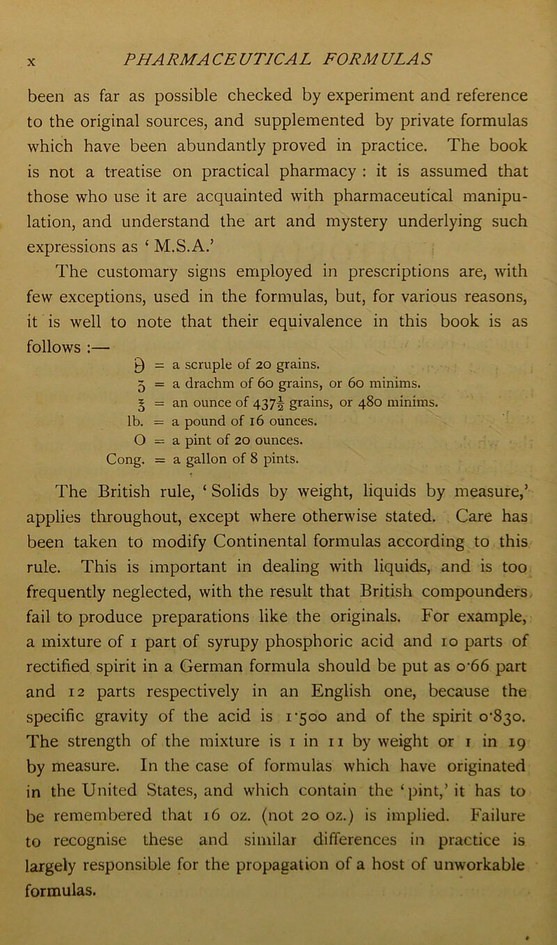 been as far as possible checked by experiment and reference to the original sources, and supplemented by private formulas which have been abundantly proved in practice. The book is not a treatise on practical pharmacy : it is assumed that those who use it are acquainted with pharmaceutical manipu- lation, and understand the art and mystery underlying such expressions as ‘ M.S.A.’ The customary signs employed in prescriptions are, with few exceptions, used in the formulas, but, for various reasons, it is well to note that their equivalence in this book is as follows :— 9 = a scruple of 20 grains. 5 = a drachm of 60 grains, or 60 minims. § = an ounce of 437^ grains, or 480 minims, lb. = a pound of 16 ounces. O = a pint of 20 ounces. Cong. = a gallon of 8 pints. The British rule, ‘ Solids by weight, liquids by measure,’ applies throughout, except where otherwise stated. Care has been taken to modify Continental formulas according to this rule. This is important in dealing with liquids, and is too frequently neglected, with the result that British compounders fail to produce preparations like the originals. For example, a mixture of 1 part of syrupy phosphoric acid and 10 parts of rectified spirit in a German formula should be put as o'66 part and 12 parts respectively in an English one, because the specific gravity of the acid is 1-500 and of the spirit 0-830. The strength of the mixture is 1 in 11 by weight or 1 in 19 by measure. In the case of formulas which have originated in the United States, and which contain the ‘pint,’ it has to be remembered that 16 oz. (not 20 oz.) is implied. Failure to recognise these and similar differences in practice is largely responsible for the propagation of a host of unworkable formulas.