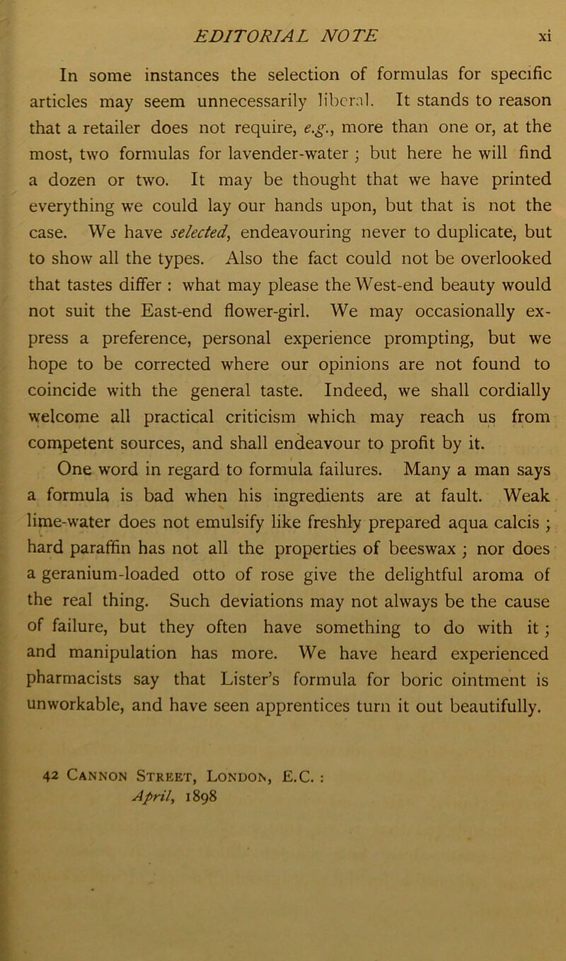 In some instances the selection of formulas for specific articles may seem unnecessarily liberal. It stands to reason that a retailer does not require, e.g., more than one or, at the most, two formulas for lavender-water ; but here he will find a dozen or two. It may be thought that we have printed everything we could lay our hands upon, but that is not the case. We have selected, endeavouring never to duplicate, but to show all the types. Also the fact could not be overlooked that tastes differ : what may please the West-end beauty would not suit the East-end flower-girl. We may occasionally ex- press a preference, personal experience prompting, but we hope to be corrected where our opinions are not found to coincide with the general taste. Indeed, we shall cordially welcome all practical criticism which may reach us from competent sources, and shall endeavour to profit by it. One word in regard to formula failures. Many a man says a formula is bad when his ingredients are at fault. Weak lime-water does not emulsify like freshly prepared aqua calcis ; hard paraffin has not all the properties of beeswax ; nor does a geranium-loaded otto of rose give the delightful aroma of the real thing. Such deviations may not always be the cause of failure, but they often have something to do with it; and manipulation has more. We have heard experienced pharmacists say that Lister’s formula for boric ointment is unworkable, and have seen apprentices turn it out beautifully. 42 Cannon Street, London, E.C. : April, 1898
