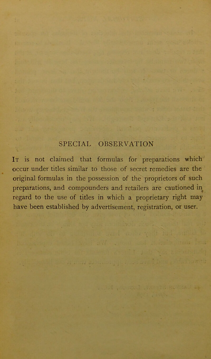 SPECIAL OBSERVATION It is not claimed that formulas for preparations which occur under titles similar to those of secret remedies are the original formulas in the possession of the proprietors of such preparations, and compounders and retailers are cautioned in regard to the use of titles in which a proprietary right may have been established by advertisement, registration, or user.