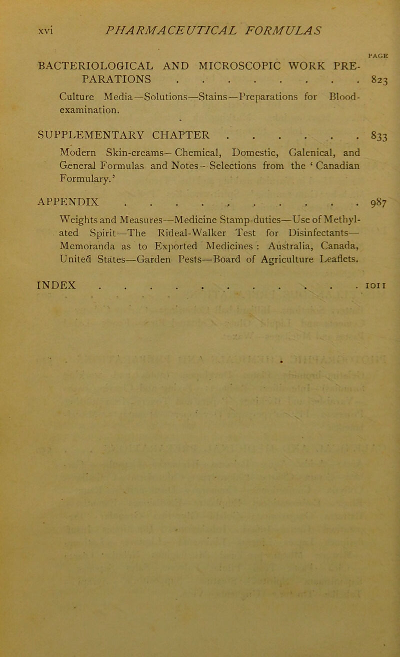 BACTERIOLOGICAL AND MICROSCOPIC WORK PRE- PARATIONS Culture Media—Solutions—Stains—Preparations for Blood- examination. SUPPLEMENTARY CHAPTER Modern Skin-creams — Chemical, Domestic, Galenical, and General Formulas and Notes - Selections from the ‘ Canadian Formulary.’ APPENDIX Weights and Measures—Medicine Stamp-duties—Use of Methyl- ated Spirit—The Rideal-Walker Test for Disinfectants— Memoranda as to Exported Medicines : Australia, Canada, United States—Garden Pests—Board of Agriculture Leaflets. PAGE 823 833 987 INDEX . ion