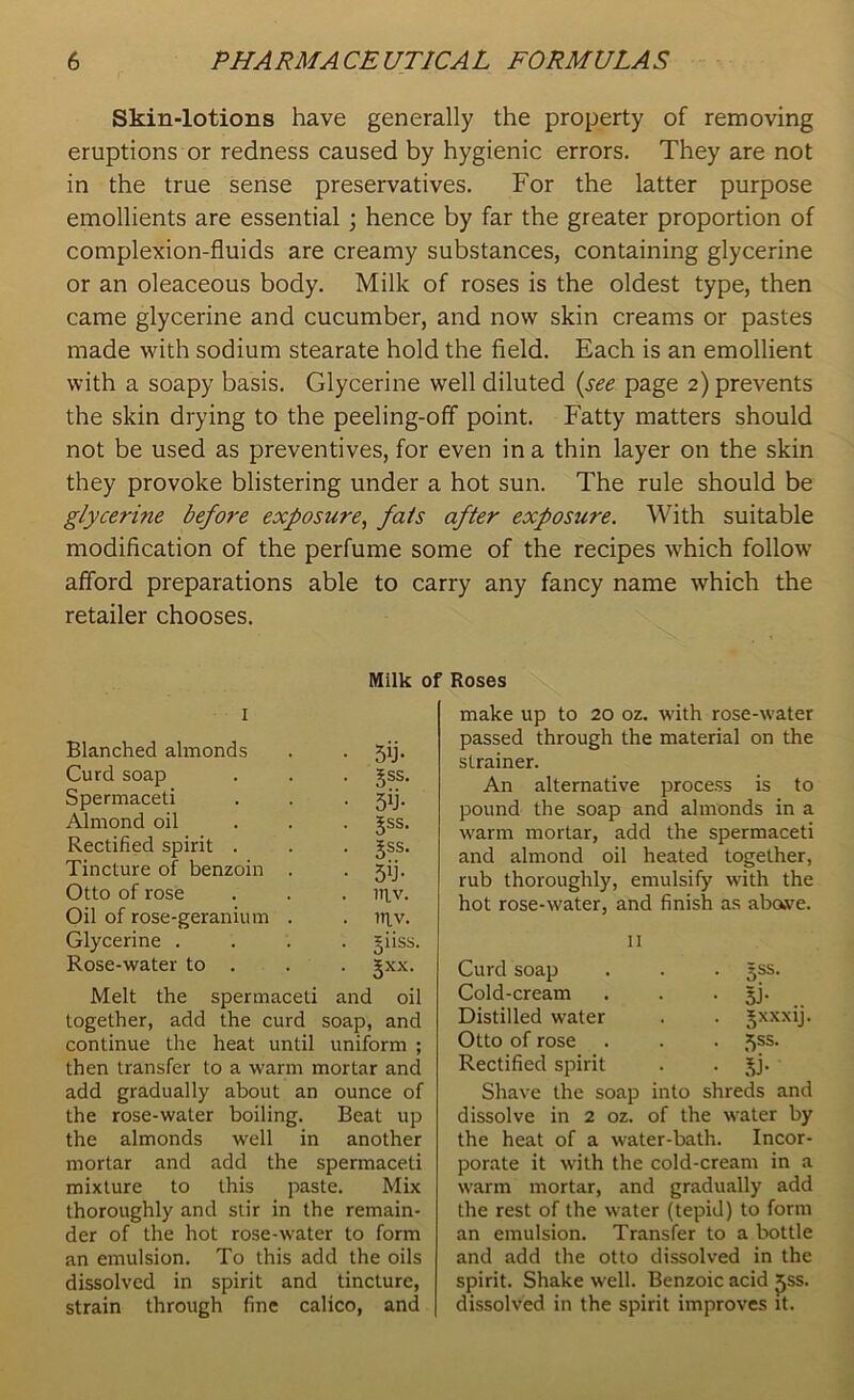 Skin-lotions have generally the property of removing eruptions or redness caused by hygienic errors. They are not in the true sense preservatives. For the latter purpose emollients are essential ; hence by far the greater proportion of complexion-fluids are creamy substances, containing glycerine or an oleaceous body. Milk of roses is the oldest type, then came glycerine and cucumber, and now skin creams or pastes made with sodium stearate hold the field. Each is an emollient with a soapy basis. Glycerine well diluted (see page 2) prevents the skin drying to the peeling-off point. Fatty matters should not be used as preventives, for even in a thin layer on the skin they provoke blistering under a hot sun. The rule should be glycerine before exposure, fats after exposure. With suitable modification of the perfume some of the recipes which follow afford preparations able to carry any fancy name which the retailer chooses. Milk of Roses 1 Blanched almonds Curd soap Spermaceti Almond oil Rectified spirit . Tincture of benzoin Otto of rose Oil of rose-geranium Glycerine . Rose-water to . Melt the spermaceti and oil together, add the curd soap, and continue the heat until uniform ; then transfer to a warm mortar and add gradually about an ounce of the rose-water boiling. Beat up the almonds well in another mortar and add the spermaceti mixture to this paste. Mix thoroughly and stir in the remain- der of the hot rose-water to form an emulsion. To this add the oils dissolved in spirit and tincture, strain through fine calico, and make up to 20 oz. with rose-water passed through the material on the strainer. An alternative process is to pound the soap and almonds in a warm mortar, add the spermaceti and almond oil heated together, rub thoroughly, emulsify with the hot rose-water, and finish as abave. 11 Curd soap . . . 3SS. Cold-cream . . • 3J- Distilled water . . Jxxxij. Otto of rose . . . 5SS- Rectified spirit . . §j. Shave the soap into shreds and dissolve in 2 oz. of the water by the heat of a water-bath. Incor- porate it with the cold-cream in a warm mortar, and gradually add the rest of the water (tepid) to form an emulsion. Transfer to a bottle and add the otto dissolved in the spirit. Shake well. Benzoic acid £ss. dissolved in the spirit improves it. • 5fi- • 3SS- • 5b- 5ss. • 3SS- • 5T . ltiv. . ntv. . giiss. • Sxx-