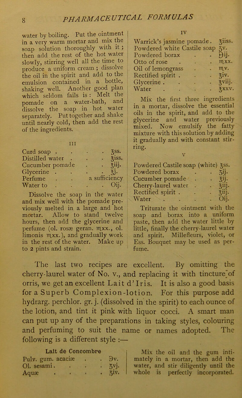 water by boiling. Put the ointment in a very warm mortar and mix the soap solution thoroughly with it ; then add the rest of the hot water slowly, stirring well all the time to produce a uniform cream ; dissolve the oil in the spirit and add to the emulsion contained in a bottle, shaking well. Another good plan which seldom fails is : Melt the pomade on a water-bath, and dissolve the soap in hot water separately. Put together and shake until nearly cold, then add the rest of the ingredients. hi Curd soap . Distilled water . Cucumber pomade Glycerine . Perfume Water to . 5ss. . 5iss. • 5W3- • .SJ- a sufficiency . . Oij. Dissolve the soap in the water and mix well with the pomade pre- viously melted in a large and hot mortar. Allow to stand twelve hours, then add the glycerine and perfume (ol. rosse geran. ntxx., ol. limonis litxx.), and gradually work in the rest of the water. Make up to 2 pints and strain. IV Warrick’s jasmine pomade. Powdered white Castile soap Powdered borax Otto of rose Oil of lemongrass Rectified spirit . Glycerine .... Water .... giiss. ntxx. itiv. 5iv- 5V11J- 3-XXV. Mix the first three ingredients in a mortar, dissolve the essential oils in the spirit, and add to the glycerine and water previously mixed. Now emulsify the fatty mixture with this solution by adding it gradually and with constant stir- ring. v Powdered Castile soap (white) gss. Powdered borax . • Cucumber pomade . . jpj. Cherry-laurel water . . §iij. Rectified spirit . . . jiij. Water .... Oij. Triturate the ointment with the soap and borax into a uniform paste, then add the water little by little, finally the cherry-laurel water and spirit. Millefleurs, violet, or Ess. Bouquet may be used as per- fume. The last two recipes are excellent. By omitting the cherry-laurel water of No. v., and replacing it with tinctureof orris, we get an excellent La it d’ Iris. It is also a good basis for a Superb Complexion-lotion. For this purpose add hydrarg. perchlor. gr. j. (dissolved in the spirit) to each ounce of the lotion, and tint it pink with liquor cocci. A smart man can put up any of the preparations in taking styles, colouring and perfuming to suit the name or names adopted. The following is a different style :— Lait de Concombre Pulv. gum. acaciae . . 9v. Ol. sesami. . . . 5yj. Aquae .... jiv. Mix the oil and the gum inti- mately in a mortar, then add the water, and stir diligently until the whole is perfectly incorporated.