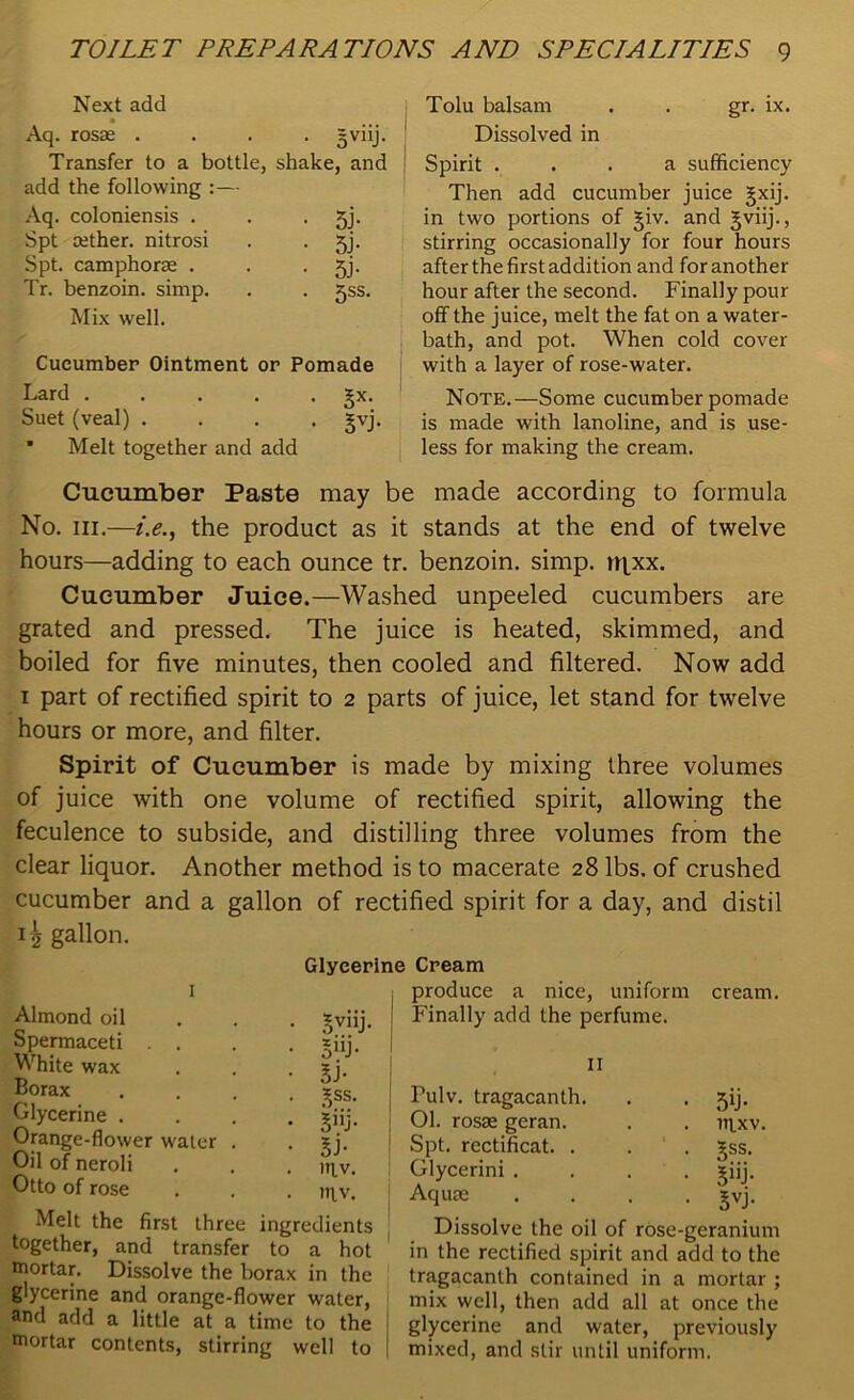 Next add Aq. rosae .... = viij. Transfer to a bottle, shake, and add the following :— Aq. coloniensis . . • 5j- Spt cether. nitrosi . . 5j. Spt. camphorse . . • 5j- Tr. benzoin, simp. . . jss. Mix well. Cucumber Ointment or Pomade Lard gx. Suet (veal) .... gvj. * Melt together and add Tolu balsam . . gr. ix. Dissolved in Spirit ... a sufficiency Then add cucumber juice gxij. in two portions of giv. and gviij., stirring occasionally for four hours after the first addition and for another hour after the second. Finally pour off the juice, melt the fat on a water- bath, and pot. When cold cover with a layer of rose-water. Note.—Some cucumber pomade is made with lanoline, and is use- less for making the cream. Cucumber Paste may be made according to formula No. hi.—i.e., the product as it stands at the end of twelve hours—adding to each ounce tr. benzoin, simp. ti\xx. Cucumber Juice.—Washed unpeeled cucumbers are grated and pressed. The juice is heated, skimmed, and boiled for five minutes, then cooled and filtered. Now add 1 part of rectified spirit to 2 parts of juice, let stand for twelve hours or more, and filter. Spirit of Cucumber is made by mixing three volumes of juice with one volume of rectified spirit, allowing the feculence to subside, and distilling three volumes from the clear liquor. Another method is to macerate 28 lbs. of crushed cucumber and a gallon of rectified spirit for a day, and distil 1^ gallon. Glycerine Cream produce a nice, uniform Almond oil Spermaceti . . White wax Borax Glycerine . Orange-flower water Oil of neroli Otto of rose ovllF 3“j- lb gss. si- inv. HIV. Melt the first three ingredients together, and transfer to a hot mortar. Dissolve the borax in the glycerine and orange-flower water, and add a little at a time to the mortar contents, stirring well to cream. Finally add the perfume. 11 Pulv. tragacanth. 01. rosae geran. Spt. rectificat. . Glycerini . Aquae Dissolve the oil of rose-geranium in the rectified spirit and add to the tragacanth contained in a mortar ; mix well, then add all at once the glycerine and water, previously mixed, and stir until uniform. 5b • nixv. gss. 5i- 5VJ-