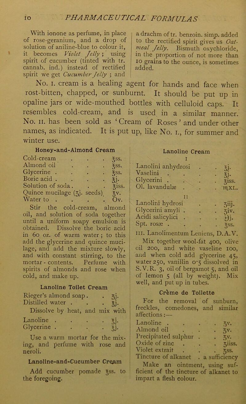 With ionone as perfume, in place of rose-geranium, and a drop of solution of aniline-blue to colour it, it becomes Violet Jelly; using spirit of cucumber (tinted with tr. cannab. ind.) instead of rectified spirit we get Cucumber Jelly ; and a drachm of tr. benzoin, simp, added to the rectified spirit gives us Oat- meal Jelly. Bismuth oxychloride, in the proportion of not more than io grains to the ounce, is sometimes added. No. i. cream is a healing agent for hands and face when rost-bitten, chapped, or sunburnt. It should be put up in opaline jars or wide-mouthed bottles with celluloid caps. It resembles cold-cream, and is used in a similar manner. No. ii. has been sold as ‘ Cream of Roses 5 and under other names, as indicated. It is put up, like No. i., for summer and winter use. Honey-and-Almond Cream Cold-cream Almond oil Glycerine . Boric acid . Solution of soda. Quince mucilage (jj. seeds) Water to . 5ss. Sss- §ss. si- giss. Sv- Ov. Stir the cold-cream, almond oil, and solution of soda together until a uniform soapy emulsion is obtained. Dissolve the boric acid in 60 oz. of warm water ; to this add the glycerine and quince muci- lage, and add the mixture slowly, and with constant stirring, to the mortar - contents. Perfume with spirits of almonds and rose when cold, and make up. Lanoline Toilet Cream Rieger’s almond soap. . jj. Distilled water . . . gj. Dissolve by heat, and mix with Lanoline . . . *j. Glycerine . . . . *j. Use a warm mortar for the mix- ing, and perfume with rose and neroli. Lanoline-and-Cucumber Cre^rn Add cucumber pomade gss. to the foregoing. Lanoline Cream i Lanolini anhydrosi Vaselini Glycerini . 01. lavandulse . 5J- 5b giss. inxL. n Lanolini hydrosi . . jiij. Glycerini amyli . . . jiv. Acidi salicylici . . • Bj- Spt. rosae .... gss. hi. Lanolimentum Leniens, D.A.V. Mix together wool-fat 400, olive oil 200, and white vaseline 100, and when cold add glycerine 45, water 250, vanillin 0-5 dissolved in S.V.R. 3, oil of bergamot 5, and oil of lemon 5 (all by weight). Mix well, and put up in tubes. Cr&me de Toilette For the removal of sunburn, freckles, comedones, and similar affections:— Lanoline . Almond oil Precipitated sulphur Oxide of zinc Violet extrait Tincture of alkanet Make an ointment, using suf ficienl of the tincture of alkanet to impart a flesh colour. 5V* 5V- 511SS. 5SS. a sufficiency