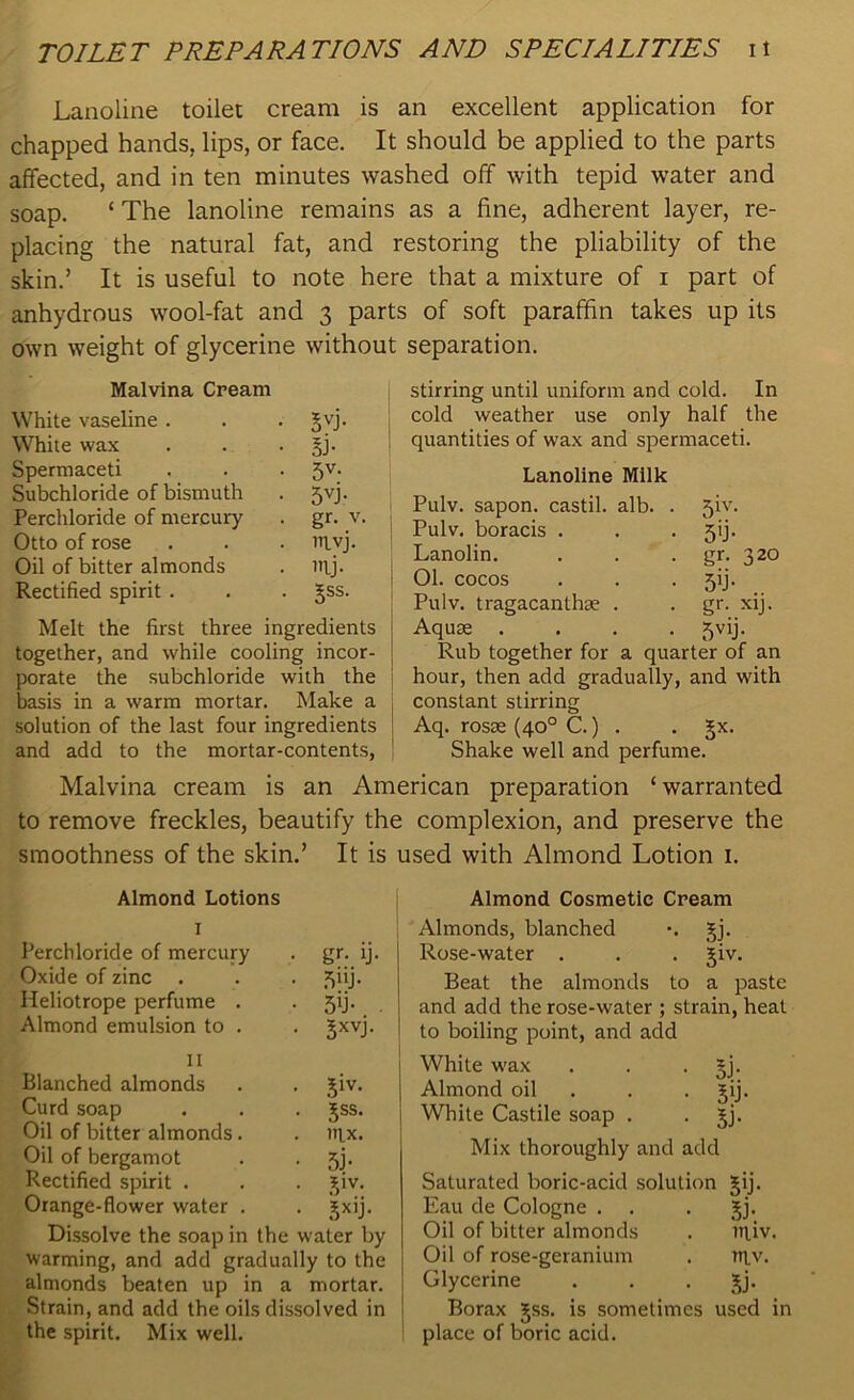 Lanoline toilet cream is an excellent application for chapped hands, lips, or face. It should be applied to the parts affected, and in ten minutes washed off with tepid water and soap. ‘ The lanoline remains as a fine, adherent layer, re- placing the natural fat, and restoring the pliability of the skin.’ It is useful to note here that a mixture of i part of anhydrous wool-fat and 3 parts of soft paraffin takes up its own weight of glycerine without separation. Malvina Cream White vaseline . . gyj. White wax . . gj. Spermaceti , . . 5V- Subchloride of bismuth . 5vj. Perchloride of mercury . gr. v. Otto of rose . . . vtiyj. Oil of bitter almonds . ityj. Rectified spirit . . . §ss. Melt the first three ingredients together, and while cooling incor- porate the subchloride with the basis in a warm mortar. Make a solution of the last four ingredients and add to the mortar-contents, stirring until uniform and cold. In cold weather use only half the quantities of wax and spermaceti. Lanoline Milk Pulv. sapon. castil. alb. . 5iv. Pulv. boracis . 5'J- Lanolin. gr. 320 01. cocos 5b- Pulv. tragacanthse . gr. xij. Aquse .... 5V1J- Rub together for a quarter of an hour, then add gradually, and with constant stirring Aq. rosse (40° C.) . . Jx. Shake well and perfume. Malvina cream is an American preparation ‘warranted to remove freckles, beautify the complexion, and preserve the smoothness of the skin.’ It is used with Almond Lotion 1. Almond Lotions I Perchloride of mercury . gr. ij. Oxide of zinc . . . 5iij. Heliotrope perfume . ■ 5b- Almond emulsion to . . gxvj. II Blanched almonds . . £iv. Curd soap . . . Jss. Oil of bitter almonds. . nix. Oil of bergamot . • 5j- Rectified spirit . . . 3$iv. Orange-flower water . . jxij. Dissolve the soap in the water by warming, and add gradually to the almonds beaten up in a mortar. Strain, and add the oils dissolved in the spirit. Mix well. Almond Cosmetic Cream Almonds, blanched •. gj. Rose-water . . . jiv. Beat the almonds to a paste and add the rose-water ; strain, heat to boiling point, and add White wax . . . §j. Almond oil . . gij. White Castile soap . jj. Mix thoroughly and add Saturated boric-acid solution gij. Eau de Cologne . . . jj. Oil of bitter almonds . niiv. Oil of rose-geranium . niv. Glycerine . . . jj. Borax £ss. is sometimes used in place of boric acid.
