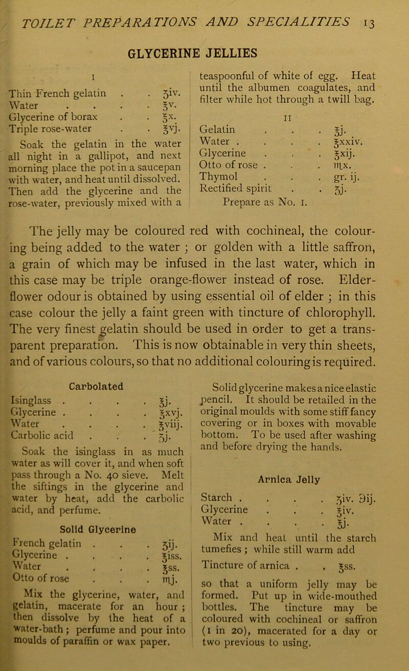 GLYCERINE JELLIES 1 Thin French gelatin . . jiv. Water . . . • 5V- Glycerine of borax . §x. Triple rose-water . . §vj. Soak the gelatin in the water all night in a gallipot, and next morning place the pot in a saucepan with water, and heat until dissolved. Then add the glycerine and the rose-water, previously mixed with a teaspoonful of white of egg. Heat until the albumen coagulates, and filter while hot through a twill bag. 11 Gelatin . . • §j- Water .... gxxiv. Glycerine . . . §xij. Otto of rose . . . nix. Thymol . . . gr. ij. Rectified spirit . . jj. Prepare as No. 1. The jelly may be coloured red with cochineal, the colour- ing being added to the water ; or golden with a little saffron, a grain of which may be infused in the last water, which in this case may be triple orange-flower instead of rose. Elder- flower odour is obtained by using essential oil of elder ; in this case colour the jelly a faint green with tincture of chlorophyll. The very finest gelatin should be used in order to get a trans- parent preparation. This is now obtainable in very thin sheets, and of various colours, so that no additional colouring is required. Carbolated Isinglass . . . . Jj. Glycerine .... Jxvj. Water .... jviij. Carbolic acid . . . ~,j. Soak the isinglass in as much water as will cover it, and when soft pass through a No. 40 sieve. Melt the siftings in the glycerine and water by heat, add the carbolic acid, and perfume. Solid Glycerine French gelatin . . . ^ij. Glycerine .... ?iss. Water .... £ss. Otto of rose . . try. Mix the glycerine, water, and gelatin, macerate for an hour ; then dissolve by the heat of a water-bath ; perfume and pour into moulds of paraffin or wax paper. Solid glycerine makes a nice elastic pencil. It should be retailed in the original moulds with some stiff fancy covering or in boxes with movable bottom. To be used after washing and before drying the hands. Arnica Jelly Starch .... ?jiv. 9ij. Glycerine . . . ?iv. Water .... gj. Mix and heat until the starch tumefies ; while still warm add Tincture of arnica . . jss. so that a uniform jelly may be formed. Put up in wide-mouthed bottles. The tincture may be coloured with cochineal or saffron (1 in 20), macerated for a day or two previous to using.