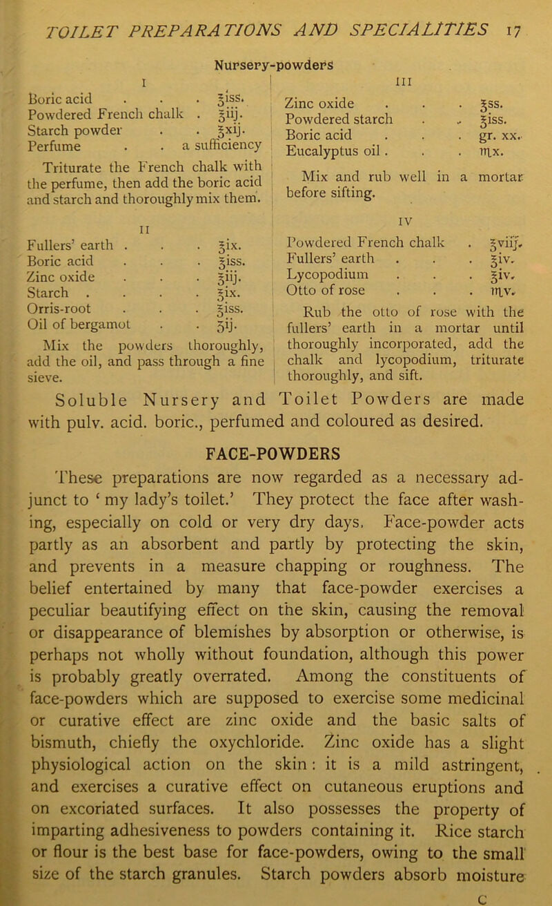 Nursery-powders I Boric acid . . . 51SS. Powdered French chalk . jiij. Starch powder . . gxij. Perfume . . a sufficiency Triturate the French chalk with the perfume, then add the boric acid and starch and thoroughly mix them. II Fullers’ earth . . . gix. Boric acid . . . jiss. Zinc oxide . . . giij. Starch .... ^ix. Orris-root . . . giss. Oil of bergamot . . jij. Mix the powders thoroughly, add the oil, and pass through a fine sieve. III Zinc oxide . . . Jss. Powdered starch . .. ipss. Boric acid . . gr. xx. Eucalyptus oil . . . nix. Mix and rub well in a mortar before sifting. IV Powdered French chalk . gviij. Fullers’ earth . . . ^iv. Lycopodium . . . giv, Otto of rose . . . ttiv. Rub the otto of rose with the fullers’ earth in a mortar until thoroughly incorporated, add the chalk and lycopodium, triturate thoroughly, and sift. Soluble Nursery and Toilet Powders are made with pulv. acid, boric., perfumed and coloured as desired. FACE-POWDERS These preparations are now regarded as a necessary ad- junct to ‘ my lady’s toilet.’ They protect the face after wash- ing, especially on cold or very dry days, Face-powder acts partly as an absorbent and partly by protecting the skin, and prevents in a measure chapping or roughness. The belief entertained by many that face-powder exercises a peculiar beautifying effect on the skin, causing the removal or disappearance of blemishes by absorption or otherwise, is perhaps not wholly without foundation, although this power is probably greatly overrated. Among the constituents of face-powders which are supposed to exercise some medicinal or curative effect are zinc oxide and the basic salts of bismuth, chiefly the oxychloride. Zinc oxide has a slight physiological action on the skin: it is a mild astringent, and exercises a curative effect on cutaneous eruptions and on excoriated surfaces. It also possesses the property of imparting adhesiveness to powders containing it. Rice starch or flour is the best base for face-powders, owing to the small size of the starch granules. Starch powders absorb moisture c