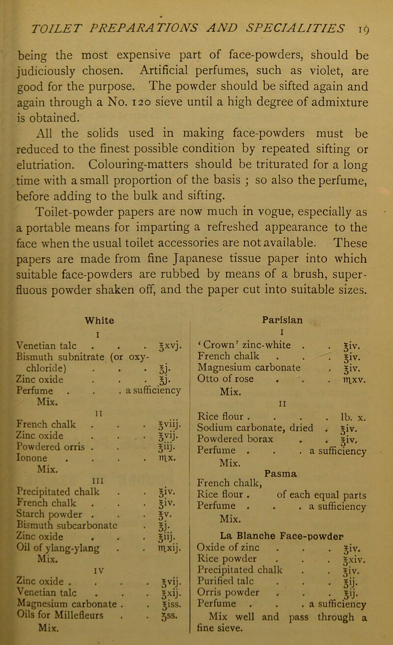 being the most expensive part of face-powders, should be judiciously chosen. Artificial perfumes, such as violet, are good for the purpose. The powder should be sifted again and again through a No. 120 sieve until a high degree of admixture is obtained. All the solids used in making face-powders must be reduced to the finest possible condition by repeated sifting or elutriation. Colouring-matters should be triturated for a long time with a small proportion of the basis ; so also the perfume, before adding to the bulk and sifting. Toilet-powder papers are now much in vogue, especially as a portable means for imparting a refreshed appearance to the face when the usual toilet accessories are not available. These papers are made from fine Japanese tissue paper into which suitable face-powders are rubbed by means of a brush, super- fluous powder shaken off, and the paper cut into suitable sizes. White I Venetian talc . . . Jxvj. Bismuth subnitrate (or oxy- chloride) . . . 5J- Zinc oxide . . . §j. Perfume . . . a sufficiency Mix. II French chalk Zinc oxide Powdered orris . Ionone Mix. ill Precipitated chalk French chalk Starch powder . Bismuth subcarbonatc Zinc oxide Oil of ylang-ylang Mix. IV Zinc oxide . Venetian talc Magnesium carbonate . Oils for Millefleurs Mix. 5V11J- SV1J- 5“j- nix. 51V- 51V- 5V- SJ- 5J- nixij. 5V1J- 5X1J- Siss. jss. Parisian I ‘ Crown’zinc-white . French chalk Magnesium carbonate Otto of rose Mix. II • 51V- • 3iv. • S1V- . nixv. Rice flour . . . . lb. x. Sodium carbonate, dried . giv. Powdered borax . . £iv. Perfume . . .a sufficiency Mix. Pasma French chalk, Rice flour . of each equal parts Perfume . . .a sufficiency Mix. La Blanche Face-powder Oxide of zinc . . . giv, Rice powder Precipitated chalk Purified talc Orris powder Perfume Mix well and pass fine sieve. gxiv. • 3iv- • 30- • 3lJ- a sufficiency through a