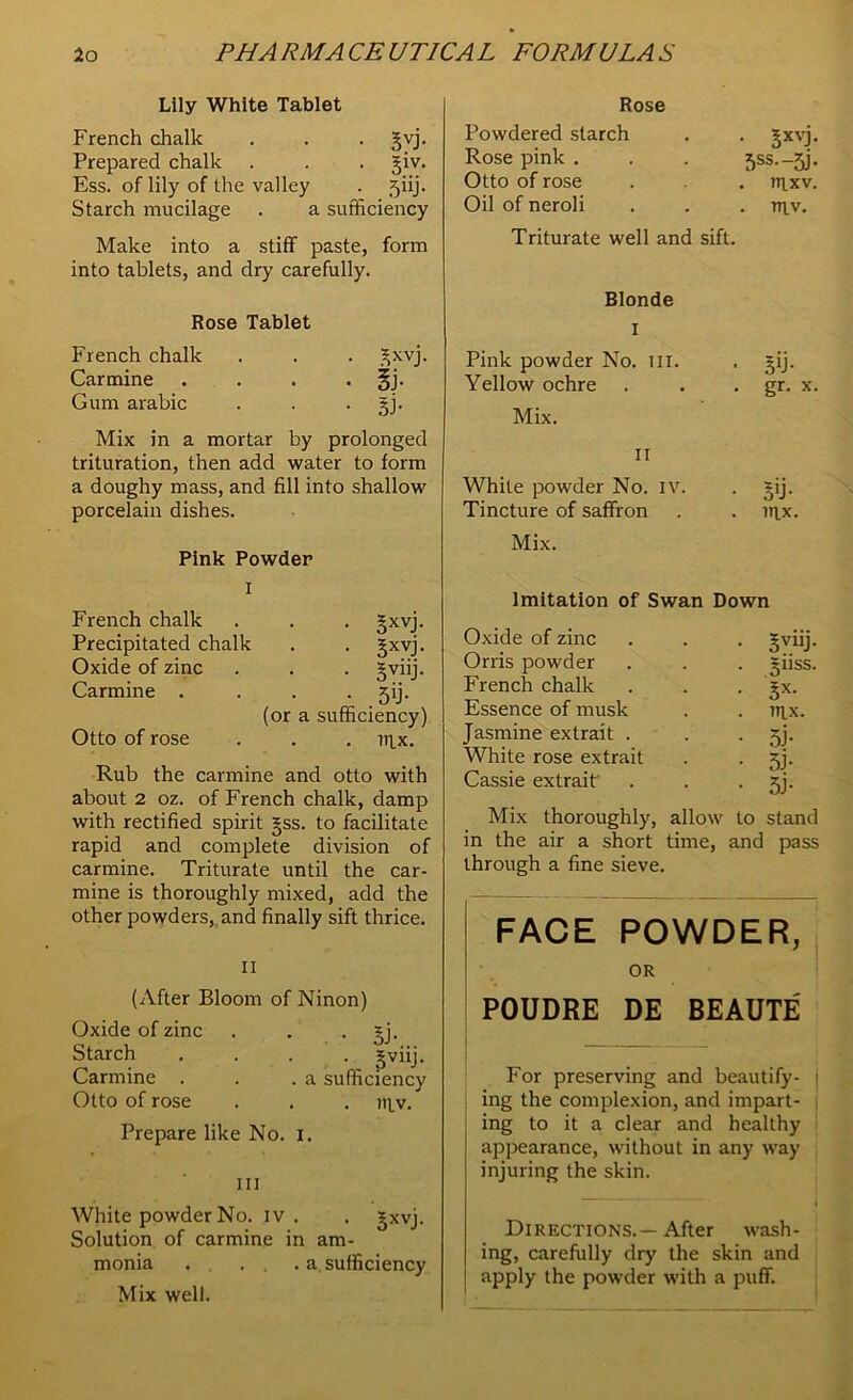 Lily White Tablet French chalk . . . gvj. Prepared chalk . . . giv. Ess. of lily of the valley . jiij. Starch mucilage . a sufficiency Make into a stiff paste, form into tablets, and dry carefully. Rose Tablet French chalk . . . gxvj. Carmine . . . . §j. Gum arabic . . gj. Mix in a mortar by prolonged trituration, then add water to form a doughy mass, and fill into shallow porcelain dishes. Pink Powder i French chalk . . . gxvj. Precipitated chalk . . gxvj. Oxide of zinc . . . gviij. Carmine . . . ^ij. (or a sufficiency) Otto of rose . . . mx. Rub the carmine and otto with about 2 oz. of French chalk, damp with rectified spirit gss. to facilitate rapid and complete division of carmine. Triturate until the car- mine is thoroughly mixed, add the other powders, and finally sift thrice. II (After Bloom of Ninon) Oxide of zinc . . gj. • §viiJ- . a sufficiency nyv. Prepare like No. I. Starch Carmine . Otto of rose in White powder No. iv . . gxvj. Solution of carmine in am- monia . ... a sufficiency Mix well. Rose Powdered starch Rose pink . Otto of rose Oil of neroli • Sxvj- 3SS.-5F . lllxv. . TT|_V. Triturate well and sift. Blonde I Pink powder No. in. Yellow ochre Mix. ii White powder No. iv. Tincture of saffron Mix. • 5b • • gr- x • ST nix. Imitation of Swan Down Oxide of zinc . . . gviij. Orris powder . . . giiss. French chalk . . . gx. Essence of musk . . nix. Jasmine extrait . . jj. White rose extrait . . 53. Cassie extraif . . • 5j- Mix thoroughly, allow to stand in the air a short time, and pass through a fine sieve. FACE POWDER, OR POUDRE DE BEAUTE For preserving and beautify- j ing the complexion, and impart- ing to it a clear and healthy appearance, without in any way injuring the skin. I Directions.—After wash- ing, carefully dry the skin and apply the powder with a puff.