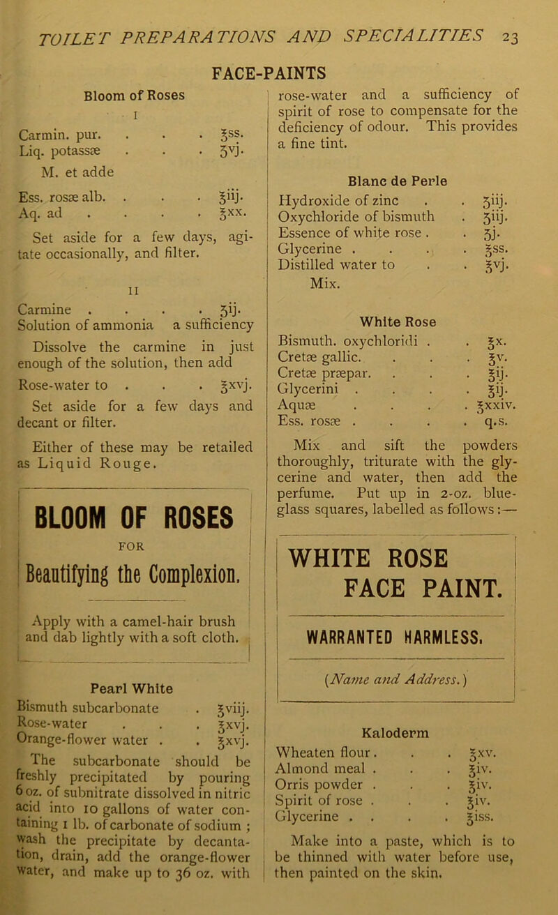 FACE-PAINTS Bloom of Roses 1 Carmin. pur. . ^ss. Liq. potassae • 5VJ- M. et adde Ess. rosae alb. • siJj- Aq. ad . jxx. Set aside for a few days, agi- tate occasionally, and filter. 11 Carmine . . . . jij. Solution of ammonia a sufficiency Dissolve the carmine in just enough of the solution, then add Rose-water to . . . gxvj. Set aside for a few days and decant or filter. Either of these may be retailed as Liquid Rouge. BLOOM OF ROSES FOR Beautifying the Complexion. Apply with a camel-hair brush and dab lightly with a soft cloth. Pearl White Bismuth subcarbonate . Jviij. Rose-water . . . gxvj. Orange-flower water . . jijxvj. The subcarbonate should be freshly precipitated by pouring 6oz. of subnitrate dissolved in nitric acid into 10 gallons of water con- taining 1 lb. of carbonate of sodium ; wash the precipitate by decanta- tion, drain, add the orange-flower water, and make up to 36 oz. with rose-water and a sufficiency of spirit of rose to compensate for the deficiency of odour. This provides a fine tint. Blanc de Perle Hydroxide of zinc . . 5iij. j Oxychloride of bismuth . 5iij. i Essence of white rose . • 5j- Glycerine . . . . §ss. Distilled water to . . gvj. Mix. White Rose Bismuth, oxychloridi . . §x. Cretse gallic. . . . gv. Cretse praepar. . . . §ij. Glycerini . . . £ij. Aquae .... gxxiv. Ess. rosae . . . . q.s. Mix and sift the powders thoroughly, triturate with the gly- cerine and water, then add the perfume. Put up in 2-oz. blue- glass squares, labelled as follows :— WHITE ROSE FACE PAINT. WARRANTED HARMLESS. (Name and Address.) Kaloderm Wheaten flour. . . §xv. Almond meal . . . jiv. Orris powder . . . jiv. Spirit of rose . . . Jiv. Glycerine . . . . jiss. Make into a paste, which is to . be thinned with water before use, 1 then painted on the skin.