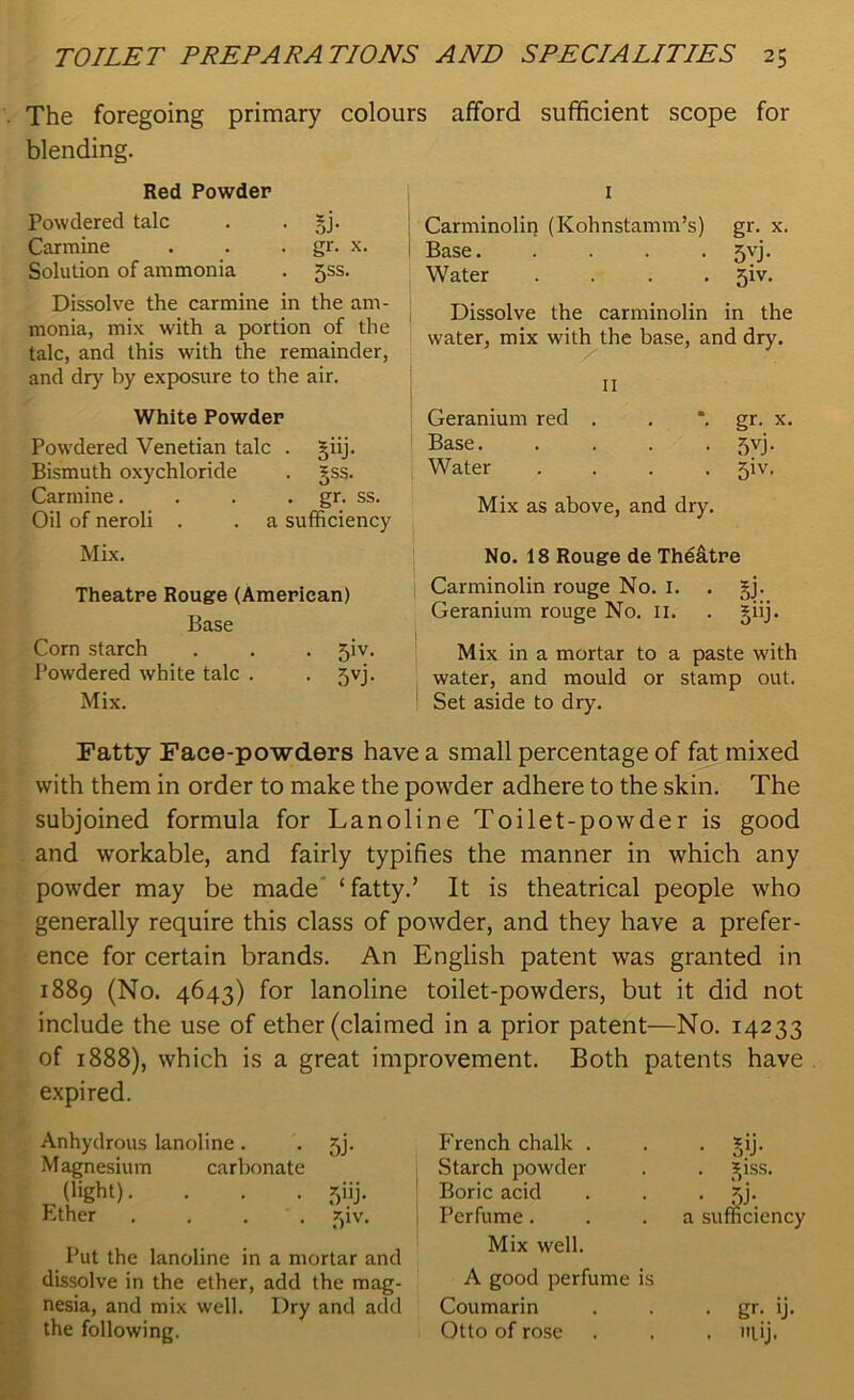 The foregoing primary colours afford sufficient scope for blending. Red Powder Powdered talc . . §j. Carmine . . . gr. x. Solution of ammonia . jss. Dissolve the carmine in the am- monia, mix with a portion of the talc, and this with the remainder, and dry by exposure to the air. White Powder Powdered Venetian talc . §iij. Bismuth oxychloride . §ss. Carmine. . . . gr. ss. Oil of neroli . . a sufficiency Mix. Theatre Rouge (American) Base Corn starch . . . jiv. Powdered white talc . . jvj. Mix. I Carminolin (Kohnstamm’s) gr. x. Base. .... jvj. Water .... giv. Dissolve the carminolin in the water, mix with the base, and dry. 11 Geranium red . *. gr. x. Base.... • 5VJ- Water • 5iv* Mix as above, and dry. No. 18 Rouge de The&tre Carminolin rouge No. r. . §j. Geranium rouge No. 11. . giij. Mix in a mortar to a paste with water, and mould or stamp out. Set aside to dry. Fatty Face-powders have a small percentage of fat mixed with them in order to make the powder adhere to the skin. The subjoined formula for Lanoline Toilet-powder is good and workable, and fairly typifies the manner in which any powder may be made ‘fatty.’ It is theatrical people who generally require this class of powder, and they have a prefer- ence for certain brands. An English patent was granted in 1889 (No. 4643) for lanoline toilet-powders, but it did not include the use of ether (claimed in a prior patent—No. 14233 of 1888), which is a great improvement. Both patents have expired. Anhydrous lanoline. . 5j. Magnesium carbonate (light). . . . 5iij. Ether .... Jpv. Put the lanoline in a mortar and dissolve in the ether, add the mag- nesia, and mix well. Dry and add the following. French chalk . Starch powder Boric acid Perfume. Mix well. • gij. . ^iss. a sufficiency A good perfume is Coumarin . . . gr. ij. Otto of rose . . , ltiij.