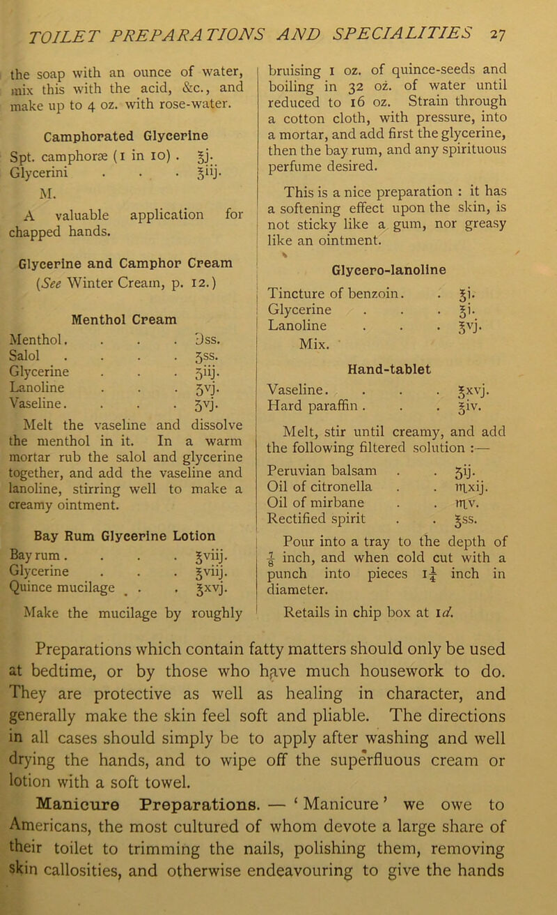 the soap with an ounce of water, mix this with the acid, &c., and make up to 4 oz. with rose-water. Camphorated Glycerine Spt. camphorm (1 in 10) . §j. Glycerini . . . §iij. M. A valuable application for chapped hands. Glycerine and Camphor Cream (See Winter Cream, p. 12.) Menthol Cream Menthol. . . . 3ss. Salol .... 5ss. Glycerine . . . jiij. Lanoline . . . jvj. Vaseline. . . . jvj. Melt the vaseline and dissolve the menthol in it. In a warm mortar rub the salol and glycerine together, and add the vaseline and lanoline, stirring well to make a creamy ointment. Bay Rum Glycerine Lotion Bay rum. . . . Jviij. Glycerine . . . gviij. Quince mucilage _ . . Jxvj. Make the mucilage by roughly bruising I oz. of quince-seeds and boiling in 32 oz. of water until reduced to 16 oz. Strain through a cotton cloth, with pressure, into a mortar, and add first the glycerine, then the bay rum, and any spirituous perfume desired. This is a nice preparation : it has a softening effect upon the skin, is not sticky like a gum, nor greasy like an ointment. I % Glyeero-lanollne | Tincture of benzoin. . Ji. Glycerine . . . §i. Lanoline . . . Jvj. Mix. Hand-tablet Vaseline. . . . gxvj. Hard paraffin. . . §iv. Melt, stir until creamy, and add the following filtered solution :— Peruvian balsam . jij. Oil of citronella . . irixij. Oil of mirbane . . ntv. Rectified spirit . . Jss. Pour into a tray to the depth of inch, and when cold cut with a punch into pieces ij inch in diameter. Retails in chip box at id. Preparations which contain fatty matters should only be used at bedtime, or by those who hfive much housework to do. They are protective as well as healing in character, and generally make the skin feel soft and pliable. The directions in all cases should simply be to apply after washing and well drying the hands, and to wipe off the superfluous cream or lotion with a soft towel. Manicure Preparations. — ‘ Manicure ’ we owe to Americans, the most cultured of whom devote a large share of their toilet to trimming the nails, polishing them, removing skin callosities, and otherwise endeavouring to give the hands