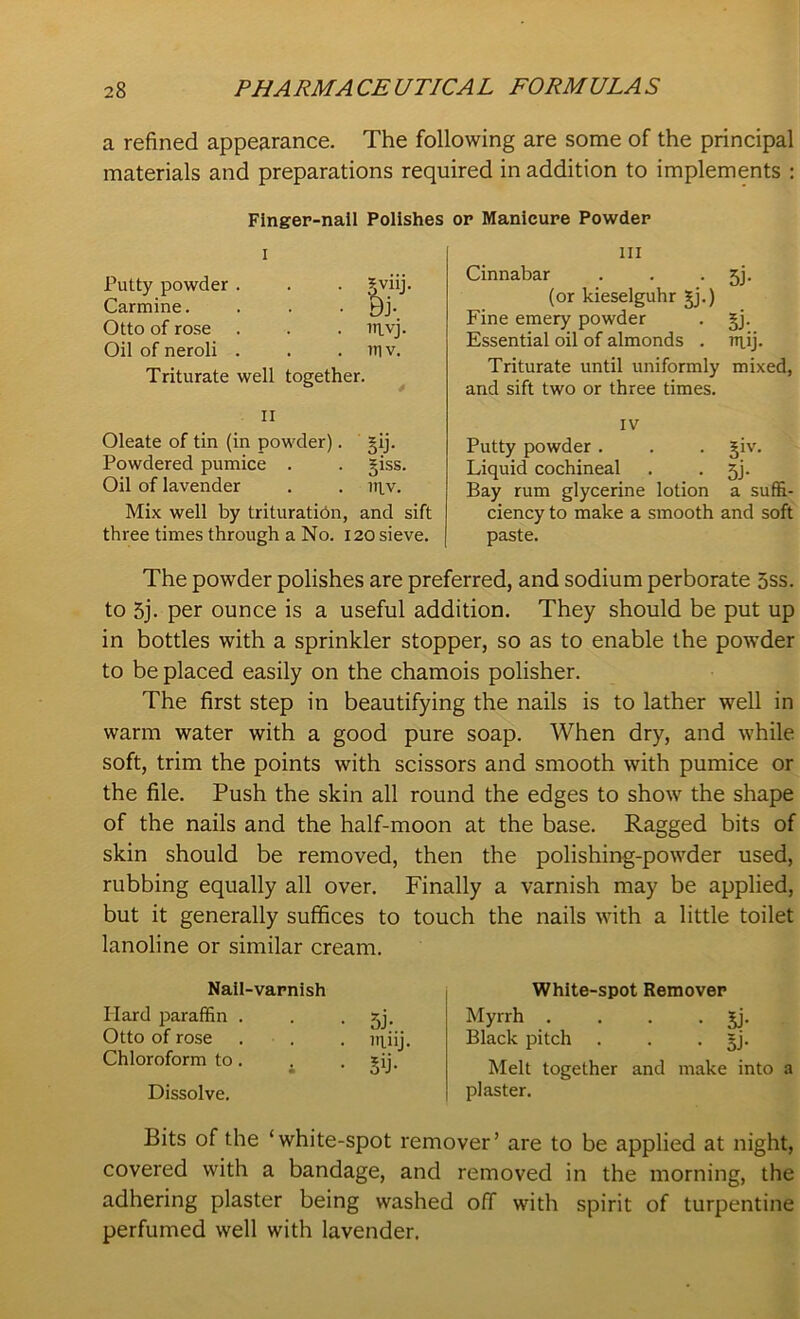 a refined appearance. The following are some of the principal materials and preparations required in addition to implements : Finger-nail Polishes or Manicure Powder i Putty powder . . . gviij. Carmine. . . . Bj. Otto of rose . . . nivj. Oil of neroli . . . itiv. Triturate well together. II Oleate of tin (in powder). §ij. Powdered pumice . . giss. Oil of lavender . . ntv. Mix well by trituration, and sift three times through a No. 120 sieve. The powder polishes are preferred, and sodium perborate 5ss. to 5j. per ounce is a useful addition. They should be put up in bottles with a sprinkler stopper, so as to enable the powder to be placed easily on the chamois polisher. The first step in beautifying the nails is to lather well in warm water with a good pure soap. When dry, and while soft, trim the points with scissors and smooth with pumice or the file. Push the skin all round the edges to show the shape of the nails and the half-moon at the base. Ragged bits of skin should be removed, then the polishing-powder used, rubbing equally all over. Finally a varnish may be applied, but it generally suffices to touch the nails with a little toilet lanoline or similar cream. III Cinnabar . . jj. (or kieselguhr 3-j.) Fine emery powder . §j. Essential oil of almonds . inij. Triturate until uniformly mixed, and sift two or three times. IV Putty powder . . . §iv. Liquid cochineal . • 5J- Bay rum glycerine lotion a suffi- ciency to make a smooth and soft paste. Nail-varnish Hard paraffin . Otto of rose Chloroform to. Dissolve. 5J- nmj 5T White-spot Remover Myrrh . . . . jj. Black pitch . . . §j. Melt together and make into a plaster. Bits of the ‘white-spot remover’ are to be applied at night, covered with a bandage, and removed in the morning, the adhering plaster being washed off with spirit of turpentine perfumed well with lavender.