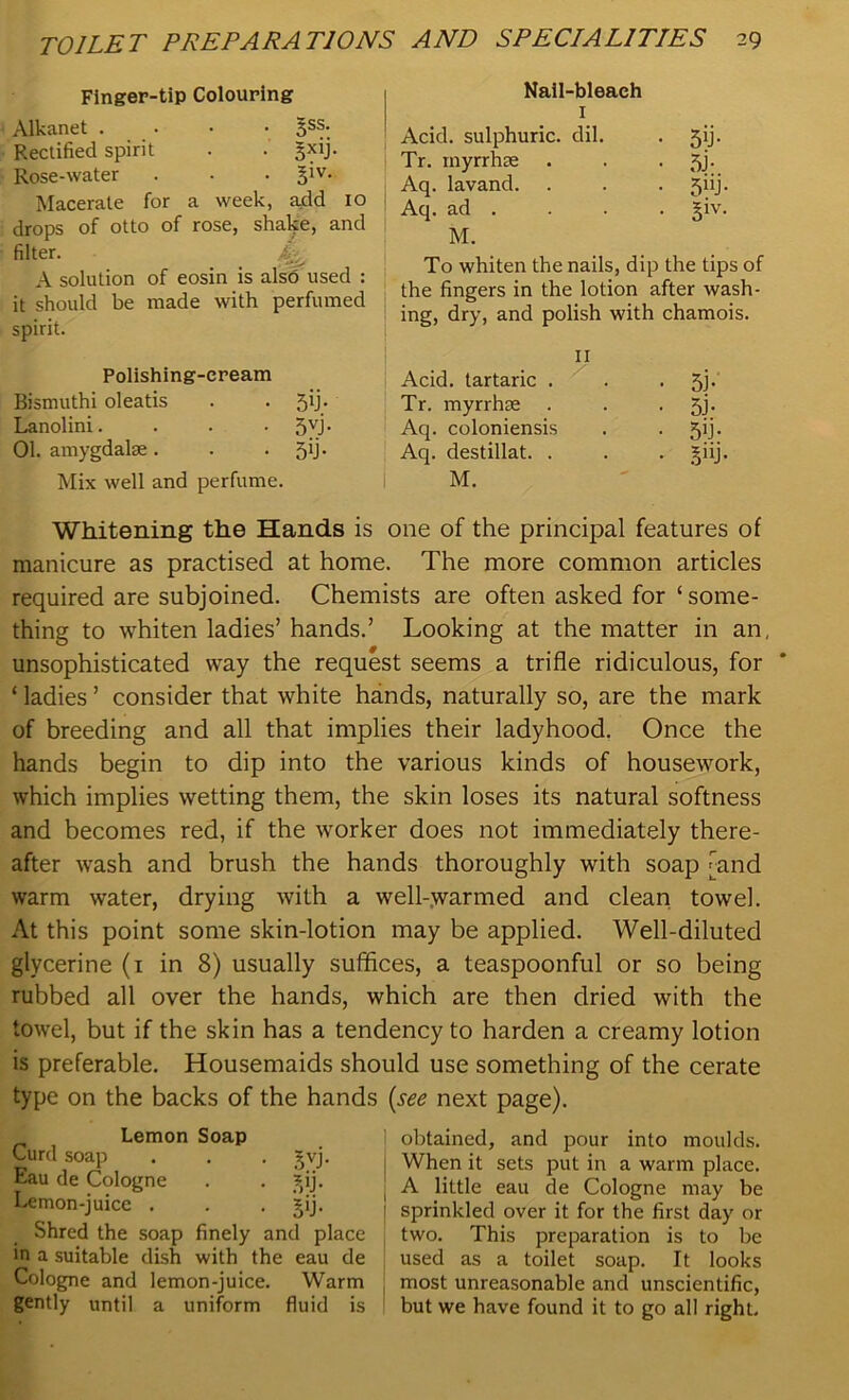 Finger-tip Colouring Alkanet . 3S^. Rectified spirit . . §xij. Rose-water . . . Macerate for a week, add 10 drops of otto of rose, shake, and filter. A solution of eosin is also used : it should be made with perfumed spirit. Polishing-cream Bismuthi oleatis . . 59. Lanolini. . . • 5VJ- 01. amygdalae. . .59. Mix well and perfume. Nail-bleach 1 Acid, sulphuric, dil. . 59. Tr. inyrrhae . . • 5J- Aq. lavand. . . . jiij. Aq. ad . . . . §iv. M. To whiten the nails, dip the tips of the fingers in the lotion after wash- ing, dry, and polish with chamois. 11 Acid, tartaric . . • 5i- Tr. myrrhae . • 5j- Aq. coloniensis . • 5b- Aq. destillat. . . • 5ui M. Whitening the Hands is one of the principal features of manicure as practised at home. The more common articles required are subjoined. Chemists are often asked for ‘some- thing to whiten ladies’ hands.’ Looking at the matter in an, unsophisticated way the request seems a trifle ridiculous, for ‘ ladies ’ consider that white hands, naturally so, are the mark of breeding and all that implies their ladyhood. Once the hands begin to dip into the various kinds of housework, which implies wetting them, the skin loses its natural softness and becomes red, if the worker does not immediately there- after wash and brush the hands thoroughly with soap [and warm water, drying with a well-warmed and clean towel. At this point some skin-lotion may be applied. Well-diluted glycerine (1 in 8) usually suffices, a teaspoonful or so being rubbed all over the hands, which are then dried with the towel, but if the skin has a tendency to harden a creamy lotion is preferable. Housemaids should use something of the cerate type on the backs of the hands (see next page). Lemon Soap Curd soap . . . gvj. Eau de Cologne . . ?,ij. Lemon-juice . . . ipj. Shred the soap finely and place in a suitable dish with the eau de Cologne and lemon-juice. Warm gently until a uniform fluid is obtained, and pour into moulds. When it sets put in a warm place. A little eau de Cologne may be sprinkled over it for the first day or two. This preparation is to be used as a toilet soap. It looks most unreasonable and unscientific, but we have found it to go all right.