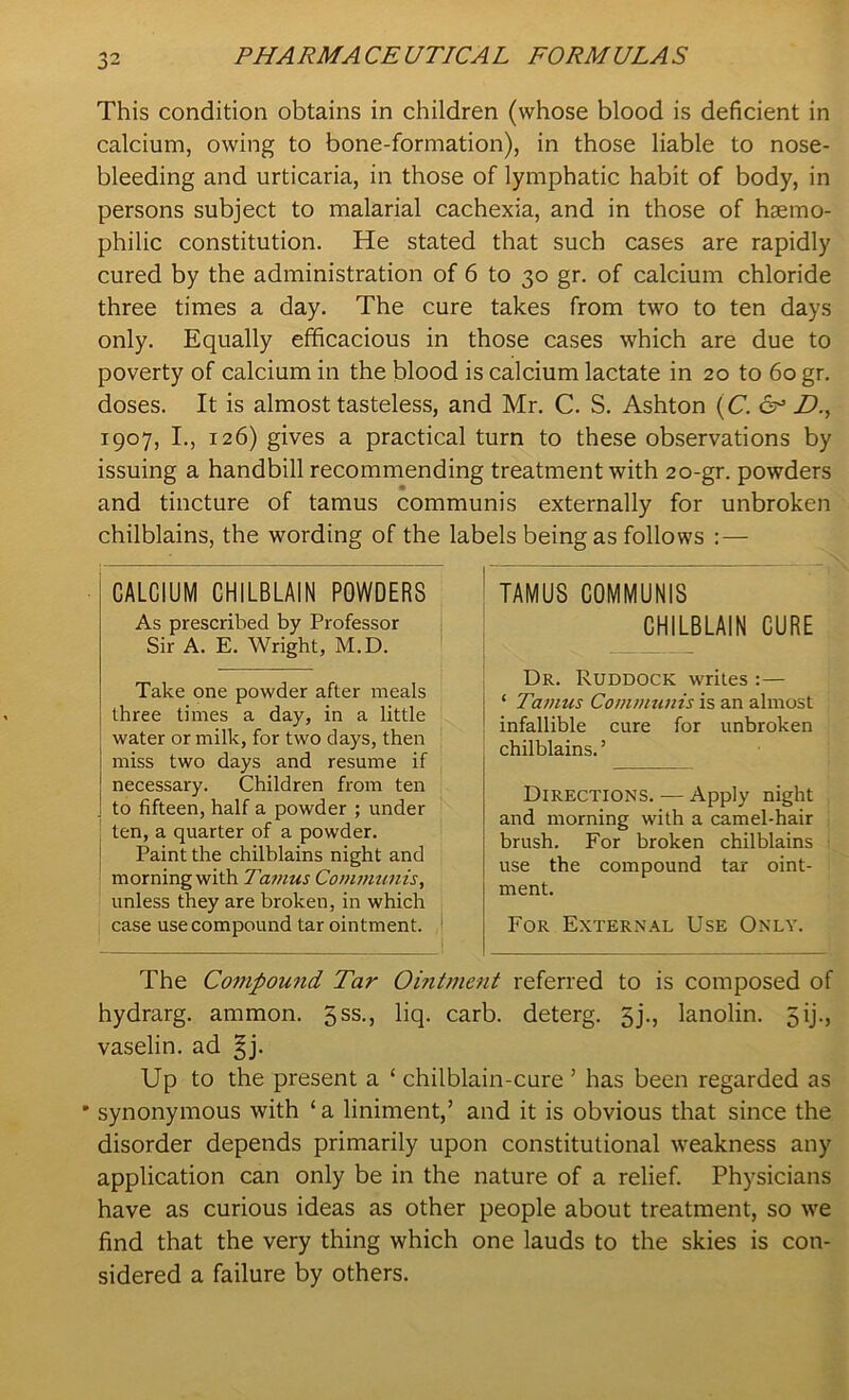 This condition obtains in children (whose blood is deficient in calcium, owing to bone-formation), in those liable to nose- bleeding and urticaria, in those of lymphatic habit of body, in persons subject to malarial cachexia, and in those of hsemo- philic constitution. He stated that such cases are rapidly cured by the administration of 6 to 30 gr. of calcium chloride three times a day. The cure takes from two to ten days only. Equally efficacious in those cases which are due to poverty of calcium in the blood is calcium lactate in 20 to 60 gr. doses. It is almost tasteless, and Mr. C. S. Ashton (C. & JD., 1907, I., 126) gives a practical turn to these observations by issuing a handbill recommending treatment with 20-gr. powders and tincture of tamus communis externally for unbroken chilblains, the wording of the labels being as follows : — TAMUS COMMUNIS CHILBLAIN CURE Dr. Ruddock writes :— ‘ Tamus Communis is an almost infallible cure for unbroken chilblains.5 Directions. — Apply night and morning with a camel-hair brush. For broken chilblains use the compound tar oint- ment. For External Use Only. The Compound Tar Ointment referred to is composed of hydrarg. ammon. qss., liq. carb. deterg. 5j., lanolin. 5ij., vaselin. ad §j. Up to the present a ‘ chilblain-cure ’ has been regarded as synonymous with ‘a liniment,’ and it is obvious that since the disorder depends primarily upon constitutional weakness any application can only be in the nature of a relief. Physicians have as curious ideas as other people about treatment, so we find that the very thing which one lauds to the skies is con- sidered a failure by others. CALCIUM CHILBLAIN POWDERS As prescribed by Professor Sir A. E. Wright, M.D. Take one powder after meals three times a day, in a little water or milk, for two days, then miss two days and resume if necessary. Children from ten to fifteen, half a powder ; under ten, a quarter of a powder. Paint the chilblains night and morning with Tamus Communis, unless they are broken, in which case use compound tar ointment.