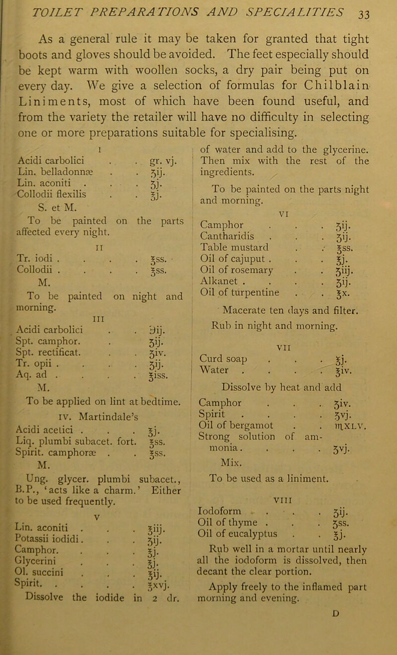 As a general rule it may be taken for granted that tight boots and gloves should be avoided. The feet especially should be kept warm with woollen socks, a dry pair being put on ever)7 day. We give a selection of formulas for Chilblain Liniments, most of which have been found useful, and from the variety the retailer will have no difficulty in selecting one or more preparations suitable for specialising. 1 Acidi carbolici • gr- vj. Lin. belladonnas • 5'j- Lin. aconiti • 5i- Collodii flexilis • si- S. et M. To be painted on the parts affected every night. II Tr. iodi .... 3-ss. Collodii .... §ss. M. To be painted on night and morning. III Acidi carbolici . . bij. Spt. camphor. . 5ij. Spt. rectificat. jiv. Tr. opii .... jij. Aq. ad . . . . giss. M. To be applied on lint at bedtime, iv. Martindale’s Acidi acetici . . . jj. Liq. plumbi subacet. fort. £ss. Spirit, camphorse . . gss. M. Ung. glycer. plumbi subacet., B.P., ‘acts like a charm.’ Either to be used frequently. v Lin. aconiti . . . giij. Potassii iodidi. . . j)ij. Camphor. . . ^j. Glycerini . . gj. 01. succini . . . ^ij. Spirit. .... gxvj. Dissolve the iodide in 2 dr. of water and add to the glycerine. Then mix with the rest of the ingredients. To be painted on the parts night and morning. VI Camphor . . . yij. Cantharidis . . . jij. Table mustard . .- *ss. Oil of cajuput . . gj. Oil of rosemary . . ijiij. Alkanet .... ^ij. Oil of turpentine . . gx. Macerate ten days and filter. Rub in night and morning. VII Curd soap . . ^j. Water .... ^iv. Dissolve by heat and add Camphor . . . jiv. Spirit . . . . 5vj. Oil of bergamot . . iriXLV. Strong solution of am- monia .... Jvj. Mix. To be used as a liniment. VIII Iodoform . . . jij. Oil of thyme . . . jss. Oil of eucalyptus . • Sj- Rub well in a mortar until nearly all the iodoform is dissolved, then decant the clear portion. Apply freely to the inflamed part morning and evening. D