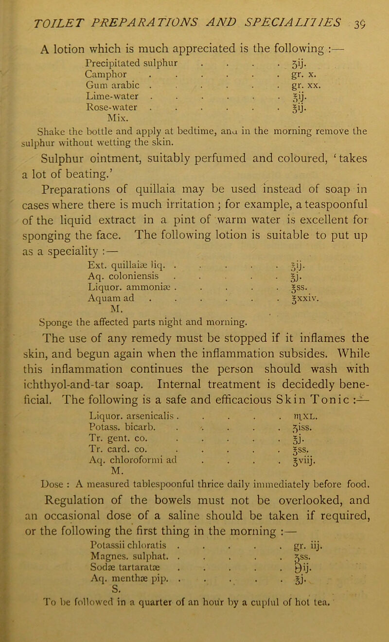 A lotion which is much appreciated is the following :— Precipitated sulphur . . . . 5ij. Camphor . . . . . . gr. x. Gum arabic . . . . . gr. xx. Lime-water ...... jij. Rose-water . . . . . §ij. Mix. Shake the bottle and apply at bedtime, ana in the morning remove the sulphur without wetting the skin. Sulphur ointment, suitably perfumed and coloured, ‘ takes a lot of beating.’ Preparations of quillaia may be used instead of soap in cases where there is much irritation ; for example, a teaspoonful of the liquid extract in a pint of warm water is excellent for sponging the face. The following lotion is suitable to put up as a speciality :— Ext. quillaiae liq. . . . . • s'j- Aq. coloniensis ..... gj. Liquor, ammonia; ..... §ss. Aquam ad ..... ^xxiv. Sponge the affected parts night and morning. The use of any remedy must be stopped if it inflames the skin, and begun again when the inflammation subsides. While this inflammation continues the person should wash with ichthyol-and-tar soap. Internal treatment is decidedly bene- ficial. The following is a safe and efficacious Skin Tonic Liquor, arsenicalis . . »IXL. Potass, bicarb. . 5iss. Tr. gent. co. ... • ki- Tr. card. co. ... . §ss. Aq. chloroform i ad • 5viij- M. Dose : A measured tablespoonful thrice daily immediately before food. Regulation of the bowels must not be overlooked, and an occasional dose of a saline should be taken if required, or the following the first thing in the morning :— Potassii chloratis Magnes. sulphat. Sodse tartaratse Aq. menthce pip. gr. nj. k 5J- To be followed in a quarter of an hour by a cupful of hot lea.