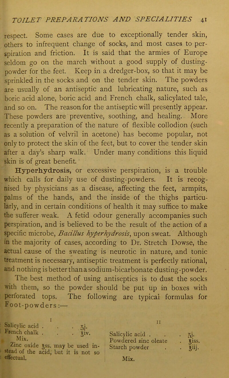 respect. Some cases are due to exceptionally tender skin, others to infrequent change of socks, and most cases to per- spiration and friction. It is said that the armies of Europe seldom go on the march without a good supply of dusting- powder for the feet. Keep in a dredger-box, so that it may be sprinkled in the socks and on the tender skin. The powders are usually of an antiseptic and lubricating nature, such as boric acid alone, boric acid and French chalk, salicylated talc, and so on. The reason for the antiseptic will presently appear. These powders are preventive, soothing, and healing. More recently a preparation of the nature of flexible collodion (such as a solution of velvril in acetone) has become popular, not only to protect the skin of the feet, but to cover the tender skin after a day’s sharp walk. Under many conditions this liquid skin is of great benefit. Hyperhydrosis, or excessive perspiration, is a trouble which calls for daily use of dusting-powders. It is recog- nised by physicians as a disease, affecting the feet, armpits, palms of the hands, and the inside of the thighs particu- larly, and in certain conditions of health it may suffice to make the sufferer weak. A fetid odour generally accompanies such perspiration, and is believed to be the result of the action of a specific microbe, Bacillus hyperhydrosis, upon sweat. Although in the majority of cases, according to Dr. Stretch Dowse, the actual cause of the sweating is neurotic in nature, and tonic treatment is necessary, antiseptic treatment is perfectly rational, and nothing is better than a sodium-bicarbonate dusting-powder. The best method of using antiseptics is to dust the socks with them, so the powder should be put up in boxes with perforated tops. The following are typical formulas for Foot-powders :— Salicylic acid . French chalk . Mix. • 5J- . giv. Zinc oxide jss. may be used stead of the acid, but it is not effectual. in- so 11 Salicylic acid . Powdered zinc oleate Starch powder Mix.