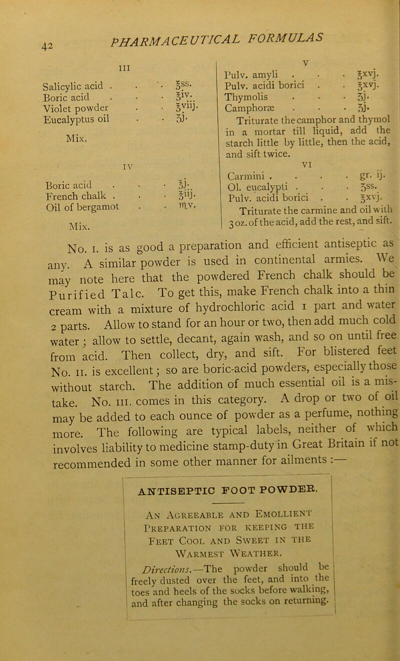 V Pulv. amyli . • £XVP Pulv. acidi borici . . gxvj. Thymolis . • • 5J- Camphorse . • • 5j- Triturate the camphor and thymol in a mortar till liquid, add the starch little by little, then the acid, and sift twice. VI Carmini . . • • gr- >j- 01. eucalypti . • • 5SS\ Pulv. acidi borici . . §xvj. Triturate the carmine and oil with 3 oz. of the acid, add the rest, and sift. No. i. is as good a preparation and efficient antiseptic as any. A similar powder is used in continental armies. W e may note here that the powdered French chalk should be Purified Talc. To get this, make French chalk into a thin cream with a mixture of hydrochloric acid i part and water 2 parts. Allow to stand for an hour or two, then add much cold water ; allow to settle, decant, again wash, and so on until free from acid. Then collect, dry, and sift. For blistered feet No. ii. is excellent; so are boric-acid powders, especially those without starch. The addition of much essential oil is a mis- take. No. hi. comes in this category. A drop or two of oil may be added to each ounce of powder as a perfume, nothing more. The following are typical labels, neither of which involves liability to medicine stamp-duty in Great Britain if not recommended in some other manner for ailments : ANTISEPTIC FOOT POWDER. An Agreeable and Emollient Preparation for keeping the Feet Cool and Sweet in the Warmest Weather. Directions.—The powder should be freely dusted over the feet, and into the toes and heels of the socks before walking, and after changing the socks on returning. Ill Salicylic acid . Boric acid Violet powder Eucalyptus oil Mix. *ss. 5™ Sh- iv Boric acid French chalk . Oil of bergamot 5J-. BnJ- 111V.